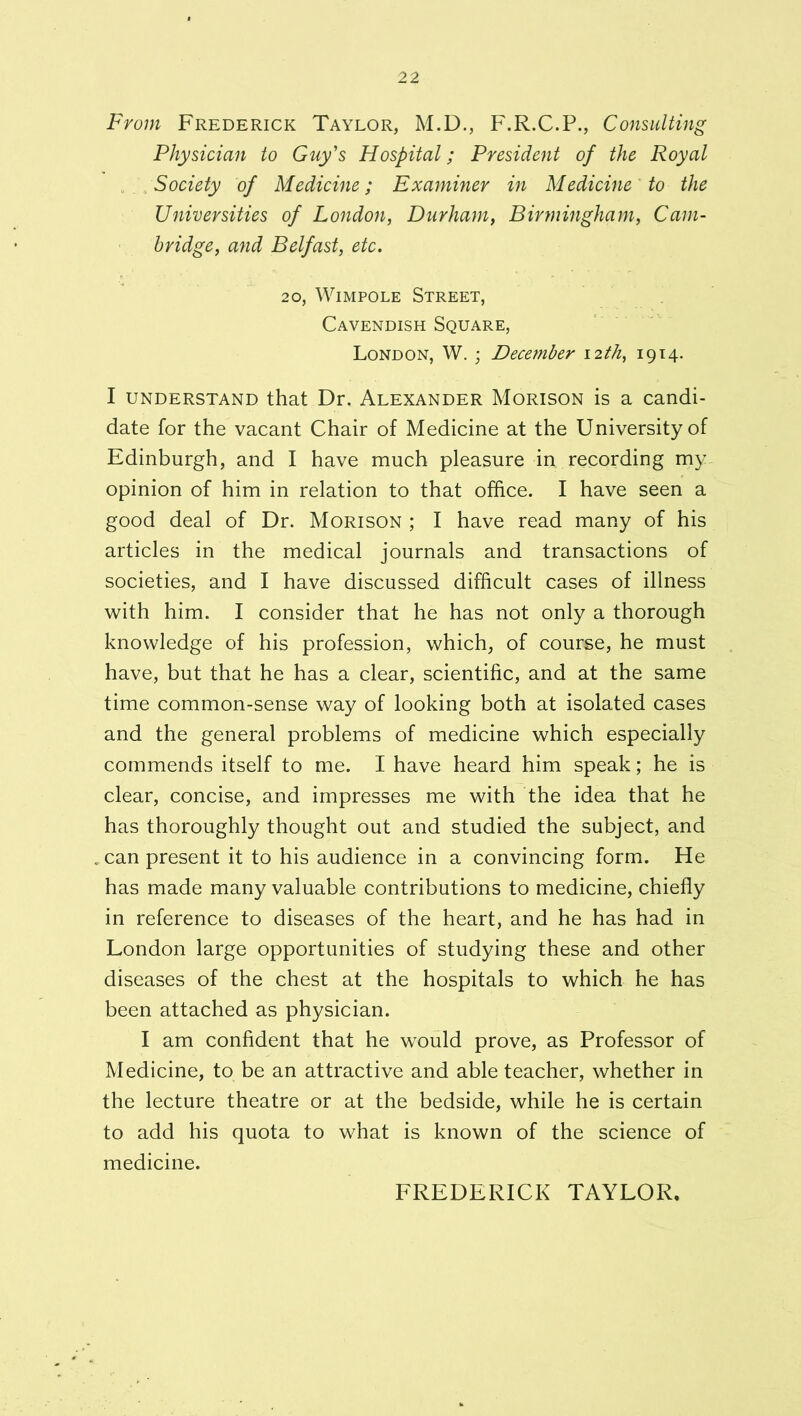 From Frederick Taylor, M.D., F.R.C.P., Consulting Physician to Guy's Hospital; President of the Royal ^ Society of Medicine; Examiner in Medicine^ to the Universities of London, Durham, Birmingham, Cam- bridge, and Belfast, etc. 20, WiMPOLE Street, Cavendish Square, London, W. ; December 12th, 1914. I UNDERSTAND that Dr. Alexander Morison is a candi- date for the vacant Chair of Medicine at the University of Edinburgh, and I have much pleasure in recording my opinion of him in relation to that office. I have seen a good deal of Dr. Morison ; I have read many of his articles in the medical journals and transactions of societies, and I have discussed difficult cases of illness with him. I consider that he has not only a thorough knowledge of his profession, which, of course, he must have, but that he has a clear, scientific, and at the same time common-sense way of looking both at isolated cases and the general problems of medicine which especially commends itself to me. I have heard him speak; he is clear, concise, and impresses me with the idea that he has thoroughly thought out and studied the subject, and .can present it to his audience in a convincing form. He has made many valuable contributions to medicine, chiefly in reference to diseases of the heart, and he has had in London large opportunities of studying these and other diseases of the chest at the hospitals to which he has been attached as physician. I am confident that he would prove, as Professor of Medicine, to be an attractive and able teacher, whether in the lecture theatre or at the bedside, while he is certain to add his quota to what is known of the science of medicine. FREDERICK TAYLOR,