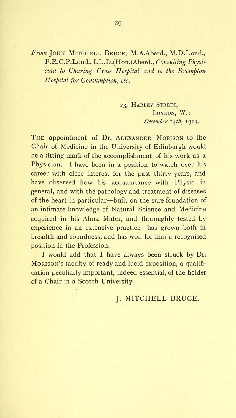 From John Mitchell Bruce, M.A.Aberd., M.D.Lond., F.R.C.P.Lond., LL.D.(Hon.)Aberd., Consulting Physi- cian to Charing Cross Hospital and to the Brompton Hospital for Consumption^ etc. 23, Harley Street, London, W. ; December i^fh^ 1914* The appointment of Dr. Alexander Morison to the Chair of Medicine in the University of Edinburgh would be a fitting mark of the accomplishment of his work as a Physician. I have been in a position to watch over his career with close interest for the past thirty years, and have observed how his acquaintance with Physic in general, and with the pathology and treatment of diseases of the heart in particular—built on the sure foundation of an intimate knowledge of Natural Science and Medicine acquired in his Alma Mater, and thoroughly tested by experience in an extensive practice—has grown both in breadth and soundness, and has won for him a recognised position in the Profession. I would add that I have always been struck by Dr. Morison’s faculty of ready and lucid exposition, a qualifi- cation peculiarly important, indeed essential, of the holder of a Chair in a Scotch University. J. MITCHELL BRUCE.