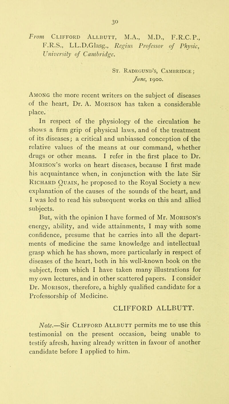 From Clifford Allbutt, M.A., M.D., F.R.C.P., F.R.S., LL.D.Glasg., Regius Professor of Physic, University of Cambridge. St. Radegund’s, Cambridge; June, 1900. Among the more recent writers on the subject of diseases of the heart, Dr. A. Morison has taken a considerable place. In respect of the physiology of the circulation he shows a firm grip of physical laws, and of the treatment of its diseases; a critical and unbiassed conception of the relative values of the means at our command, whether drugs or other means. I refer in the first place to Dr. Morison’s works on heart diseases, because I first made his acquaintance when, in conjunction with the late Sir Richard Quain, he proposed to the Royal Society a new explanation of the causes of the sounds of the heart, and I was led to read his subsequent works on this and allied subjects. But, with the opinion I have formed of Mr. Morison’s energy, ability, and wide attainments, I may with some confidence, presume that he carries into all the depart- ments of medicine the same knowledge and intellectual grasp which he has shown, more particularly in respect of diseases of the heart, both in his well-known book on the subject, from which I have taken many illustrations for my own lectures, and in other scattered papers. I consider Dr. Morison, therefore, a highly qualified candidate for a Professorship of Medicine. CLIFFORD ALLBUTT. Note.—Sir Clifford Allbutt permits me to use this testimonial on the present occasion, being unable to testify afresh, having already written in favour of another candidate before I applied to him.