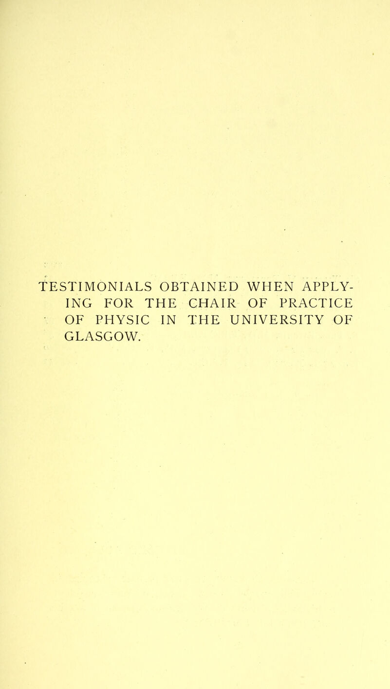 TESTIMONIALS OBTAINED WHEN APPLY- ING FOR THE CHAIR OF PRACTICE OF PHYSIC IN THE UNIVERSITY OF GLASGOW.