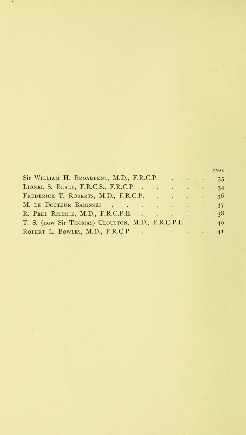PAGE Sir William H. Broadbent, M.D., F.R.C.P. • • • 33 Lionel S. Beale, F.R.C.S., F.R.C.P 34 Frederick T. Roberts, M.D., F.R.C.P 36 M. LE Docteur Babinski 37 R. Peel Ritchie, M.D., F.R.C.P.E 38 T. S. (now Sir Thomas) Clouston, M.D., F.R.C.P.E. . . 40 Robert L. Bowles, M.D., F.R.C.P 41