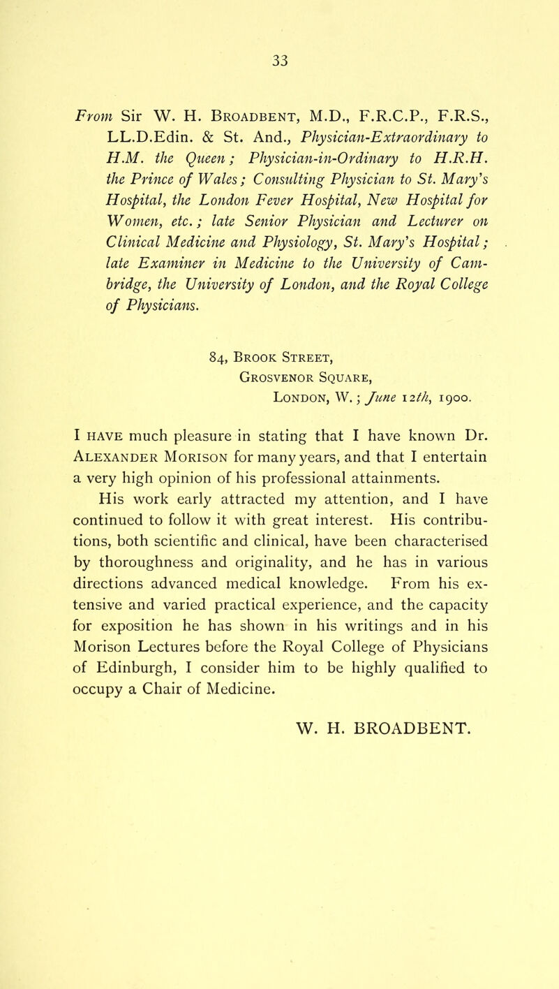 From Sir W. H. Broadbent, M.D., F.R.C.P., F.R.S., LL.D.Edin. & St. And., Physician-Extraordinary to H.M. the Queen; Physician-in-Ordinary to H.R.H. the Prince of Wales; Consulting Physician to St. Mary's Hospital, the London Fever Hospital, New Hospital for Women, etc.; late Senior Physician and Lecturer on Clinical Medicine and Physiology, St. Mary's Hospital; late Examiner in Medicine to the University of Cam- bridge, the University of London, and the Royal College of Physicians. 84, Brook Street, Grosvenor Square, London, W. ; June \2tJ1, 1900. I HAVE much pleasure in stating that I have known Dr. Alexander Morison for many years, and that I entertain a very high opinion of his professional attainments. His work early attracted my attention, and I have continued to follow it with great interest. His contribu- tions, both scientific and clinical, have been characterised by thoroughness and originality, and he has in various directions advanced medical knowledge. From his ex- tensive and varied practical experience, and the capacity for exposition he has shown in his writings and in his Morison Lectures before the Royal College of Physicians of Edinburgh, I consider him to be highly qualified to occupy a Chair of Medicine. W. H. BROADBENT.
