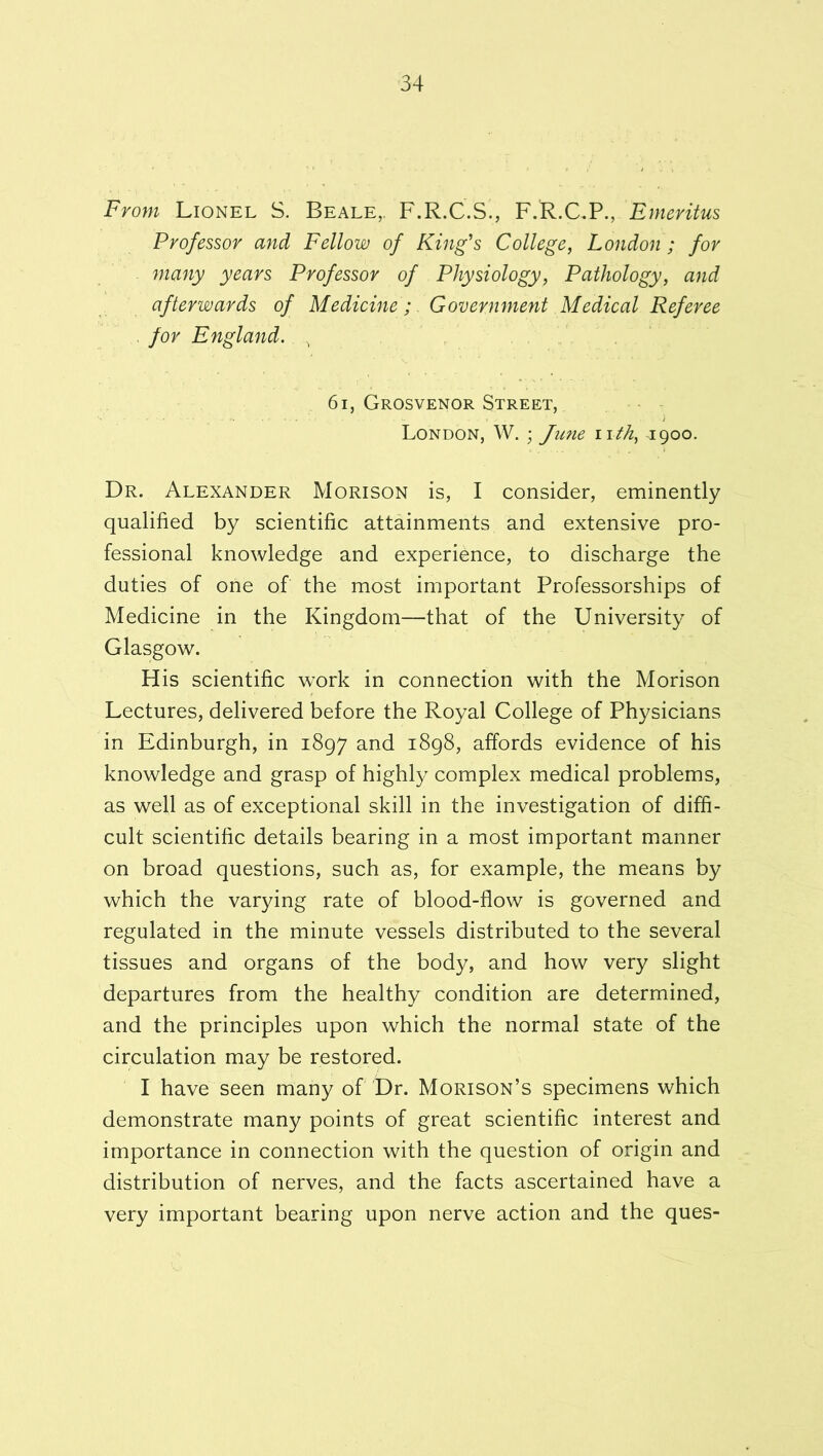 From Lionel S. Beale,, F.R.C.S., F.R.CP., Emeritus Professor and Fellow of King's College, London ; for many years Professor of Physiology, Pathology, and afterwards of Medicine;. Government Medical Referee . for England. 6i, Grosvenor Street, London, W. ; June iith, 1900. Dr. Alexander Morison is, I consider, eminently qualified by scientific attainments and extensive pro- fessional knowledge and experience, to discharge the duties of one of the most important Professorships of Medicine in the Kingdom—that of the University of Glasgow. His scientific work in connection with the Morison Lectures, delivered before the Royal College of Physicians in Edinburgh, in 1897 and 1898, affords evidence of his knowledge and grasp of highly complex medical problems, as well as of exceptional skill in the investigation of diffi- cult scientific details bearing in a most important manner on broad questions, such as, for example, the means by which the varying rate of blood-flow is governed and regulated in the minute vessels distributed to the several tissues and organs of the body, and how very slight departures from the healthy condition are determined, and the principles upon which the normal state of the circulation may be restored. I have seen many of Dr. Morison’s specimens which demonstrate many points of great scientific interest and importance in connection with the question of origin and distribution of nerves, and the facts ascertained have a very important bearing upon nerve action and the ques-