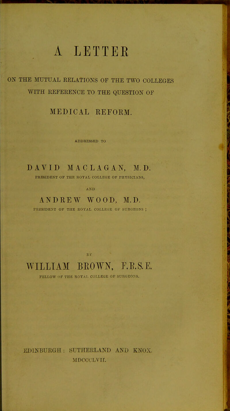 A LETTEE ON THE MUTUAL RELATIONS OF THE TWO COLLEGES WITH REFERENCE TO THE QUESTION OF MEDICAL REFORM. ADDRESSED TO DAVID MAC LAGAN, M. D. PRESIDENT OF THE ROYAL COLLEGE OF PHYSICIANS, AND ANDREW WOOD, M.D. PRESIDENT OF THE ROYAL COLLEGE OF SURGEONS ; BY WILLIAM BEOWN, F.E.S.E. FELLOW OP THE ROYAL OOLLEQE OF SURGEONS. EDINBURGH: SUTHERLAND AND KNOX. MDCCCLVIL