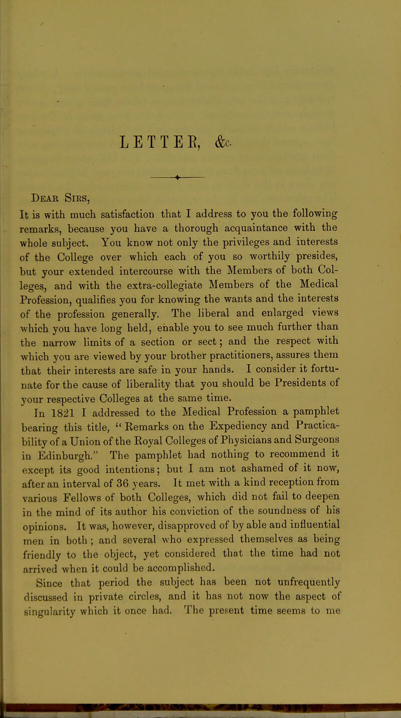 LET TEE, &c. 4 Dear Sirs, It is with much satisfaction that I address to you the following remarks, because you have a thorough acquaintance with the whole subject. You know not only the privileges and interests of the College over which each of you so worthily presides, but your extended intercourse with the Members of both Col- leges, and with the extra-collegiate Members of the Medical Profession, qualifies you for knowing the wants and the interests of the profession generally. The liberal and enlarged views which you have long held, enable you to see much further than the narrow limits of a section or sect; and the respect with which you are viewed by your brother practitioners, assures them that their interests are safe in your hands. I consider it fortu- nate for the cause of liberality that you should be Presidents of your respective Colleges at the same time. In 1821 I addressed to the Medical Profession a pamphlet bearing this title,  Keraarks on the Expediency and Practica- bility of a Union of the Koyal Colleges of Physicians and Surgeons in Edinburgh. The pamphlet had nothing to recommend it except its good intentions; but I am not ashamed of it now, after an interval of 36 years. It met with a kind reception from various Fellows of both Colleges, which did not fail to deepen in the mind of its author his conviction of the soundness of his opinions. It was, however, disapproved of by able and influential men in both ; and several who expressed themselves as being friendly to the object, yet considered that the time had not arrived when it could be accomplished. Since that period the subject has been not unfrequently discussed in private circles, and it has not now the aspect of singularity which it once had. The present time seems to me