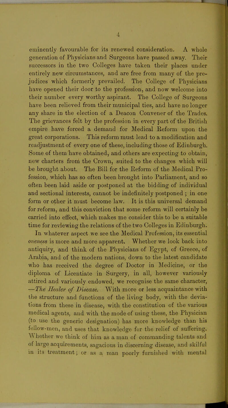 eminently favourable for its renewed consideration. A whole generation of Physicians and Surgeons have passed away. Their successors in the two Colleges have taken their places under entirely new circumstances, and are free from many of the pre- judices which formerly prevailed. The College of Physicians have opened their door to the profession, and now welcome into their number every worthy aspirant. The College of Surgeons have been relieved from their municipal ties, and have no longer any share in the election of a Deacon Convener of the Trades. The grievances felt by the profession in every part of the British empire have forced a demand for Medical Reform upon the great corporations. This reform must lead to a modification and readjustment of every one of these, including those of Edinburgh. (Some of them Tiave obtained, and others are expecting to obtain, new charters frond the Crown, suited to the changes which will be brought about. The Bill for the Reform of the Medical Pro- fession, which has so often been brought into Parliament, and so often been laid aside or postponed at the bidding of individual and sectional interests, cannot be indefinitely postponed ; in one form or other it must become law. It is this universal demand for reform, and this conviction that some reform will certainly be carried into effect, which makes me consider this to be a suitable time for reviewing the relations of the two Colleges in Edinburgh. In whatever aspect we see the Medical Profession, its essential oneness is more and more apparent. Whether we look back into antiquity, and think of the Physicians of Egypt, of Greece, of Arabia, and of the modern nations, down to the latest candidate who has received the degree of Doctor in Medicine, or the diploma of Licentiate in Surgery, in all, however variously attired and variously endowed, we recognise the same character, —The Healer of Disease. With more or less acquaintance with the structure and functions of the living body, with the devia- tions from these in disease, with the constitution of the various medical agents, and with the mode of using these, the Physician (to use the generic designation) has more knowledge than his fellow-men, and uses that knowledge for the relief of suffering. Whoth er we think of him as a man of commanding talents and of large acquirements, sagacious in discerning disease, and skilful in its treatment; or as a man poorly furnished with mental