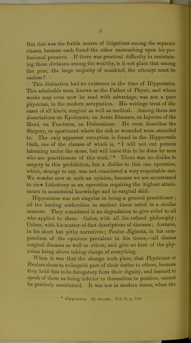 ■ 6 But this was the fertile source of litigations among the separate classes, because each found the other encroaching upon his pro- fessional preserve. If there was practical difficulty in maintain- ing these divisions among the wealthy, is it not plain that among the poor, the large majority of mankind, the attempt must be useless ? This distinction had no existence in the time of Hippocrates. This admirable man, known as the Father of Physic, and whose works may even now be read with advantage, was not a pure physician, in the modern acceptation. His writings treat of dis- eases of all kinds, surgical as well as medical. Among them are dissertations on Epidemics, on Acute Diseases, on Injuries of the Head, on Fractures, on Dislocations. He even describes the Surgery, or apartment where the sick or wounded were attended to. The only apparent exception is found in the Hippocratic Oath, one of the clauses of which is,  I will not cut persons labouring under the stone, but will leave this to be done by men who are practitioners of this work.''* There was no dislike to surgery in this prohibition, but a dislike to this one operation, which, strange to say, was not considered a very respectable one. We wonder now at such an opinion, because we are accustomed to view Lithotomy as an operation requiring the highest attain- ments in anatomical knowledge and in surgical skill. Hippocrates was not singular in being a general practitioner; all the leadinof authorities in ancient times acted in a similar manner. They considered it no degradation to give relief to all who applied to them. Galen, with all his refined philosophy; Celsus, with his matter-of-fact descriptions of diseases ; Aretffius, in his short but pithy narratives ; Paulus ^Egineta, in his com- pendium of the opinions prevalent in his times,—all discuss surgical diseases as well as others, and give no hint of the phy- sician being above taking charge of everything. When it was that the change took place, that Physicians or Healers chose to relinquish part of their duties to others, because they held this to be derogatory from their dignity, and learned to speak of them as being inferior to themselves in position, cannot be precisely ascertained. It was not in modern times, when the * /Jijiporrales. By Adams. Vol. ii. p. 780.