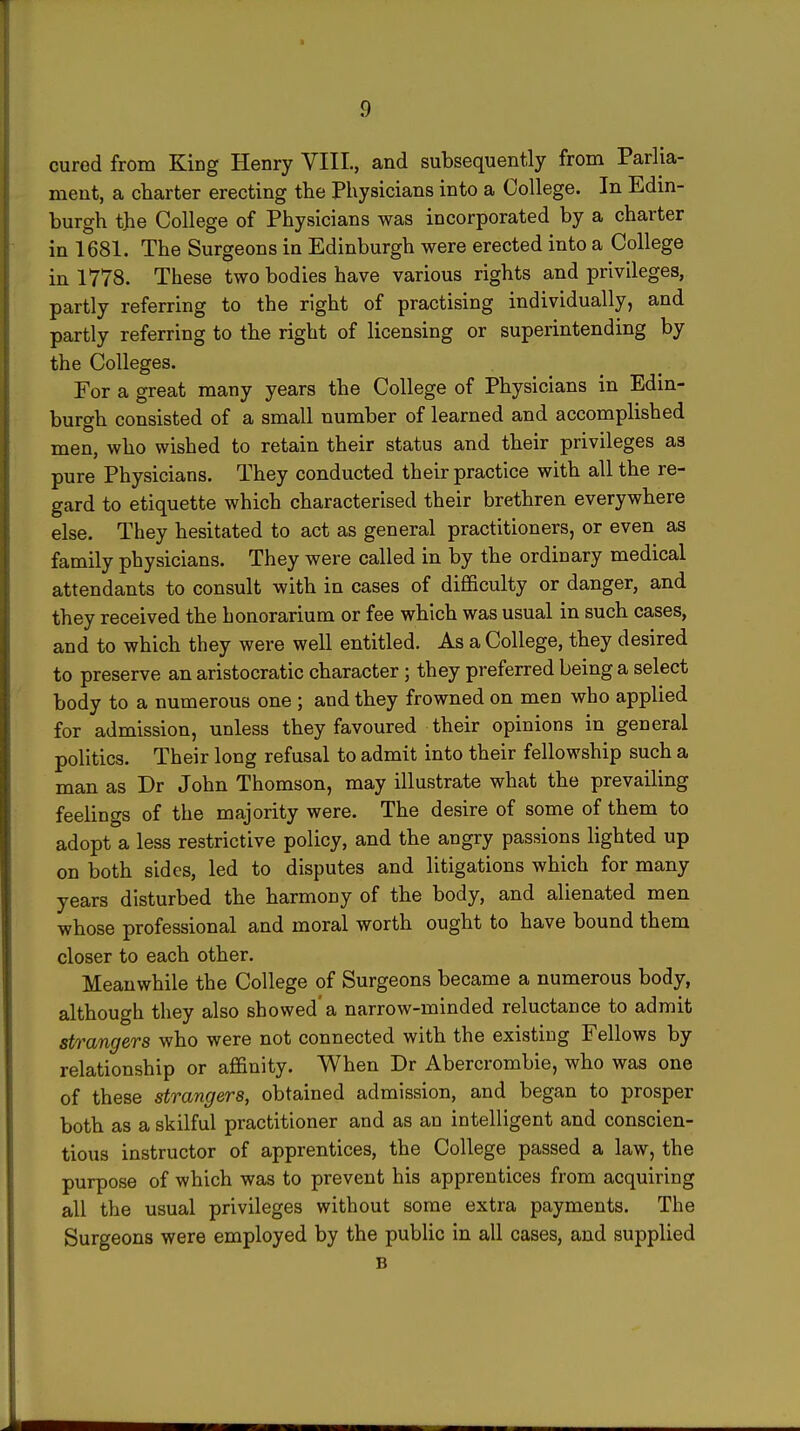 cured from King Henry VIII., and subsequently from Parlia- ment, a charter erecting the Physicians into a College. In Edin- burgh the College of Physicians was incorporated by a charter in 1681. The Surgeons in Edinburgh were erected into a College in 1778. These two bodies have various rights and privileges, partly referring to the right of practising individually, and partly referring to the right of licensing or superintending by the Colleges. For a great many years the College of Physicians in Edin- burgh consisted of a small number of learned and accomplished men, who wished to retain their status and their privileges as pure Physicians. They conducted their practice with all the re- gard to etiquette which characterised their brethren everywhere else. They hesitated to act as general practitioners, or even as family physicians. They were called in by the ordinary medical attendants to consult with in cases of difficulty or danger, and they received the honorarium or fee which was usual in such cases, and to which they were well entitled. As a College, they desired to preserve an aristocratic character; they preferred being a select body to a numerous one; and they frowned on men who applied for admission, unless they favoured their opinions in general politics. Their long refusal to admit into their fellowship such a man as Dr John Thomson, may illustrate what the prevailing feelings of the majority were. The desire of some of them to adopt a less restrictive policy, and the angry passions lighted up on both sides, led to disputes and litigations which for many years disturbed the harmony of the body, and alienated men whose professional and moral worth ought to have bound them closer to each other. Meanwhile the College of Surgeons became a numerous body, although they also showed'a narrow-minded reluctance to admit strangers who were not connected with the existing Fellows by relationship or affinity. When Dr Abercrombie, who was one of these strangers, obtained admission, and began to prosper both as a skilful practitioner and as an intelligent and conscien- tious instructor of apprentices, the College passed a law, the purpose of which was to prevent his apprentices from acquiring all the usual privileges without some extra payments. The Surgeons were employed by the public in all cases, and supplied B