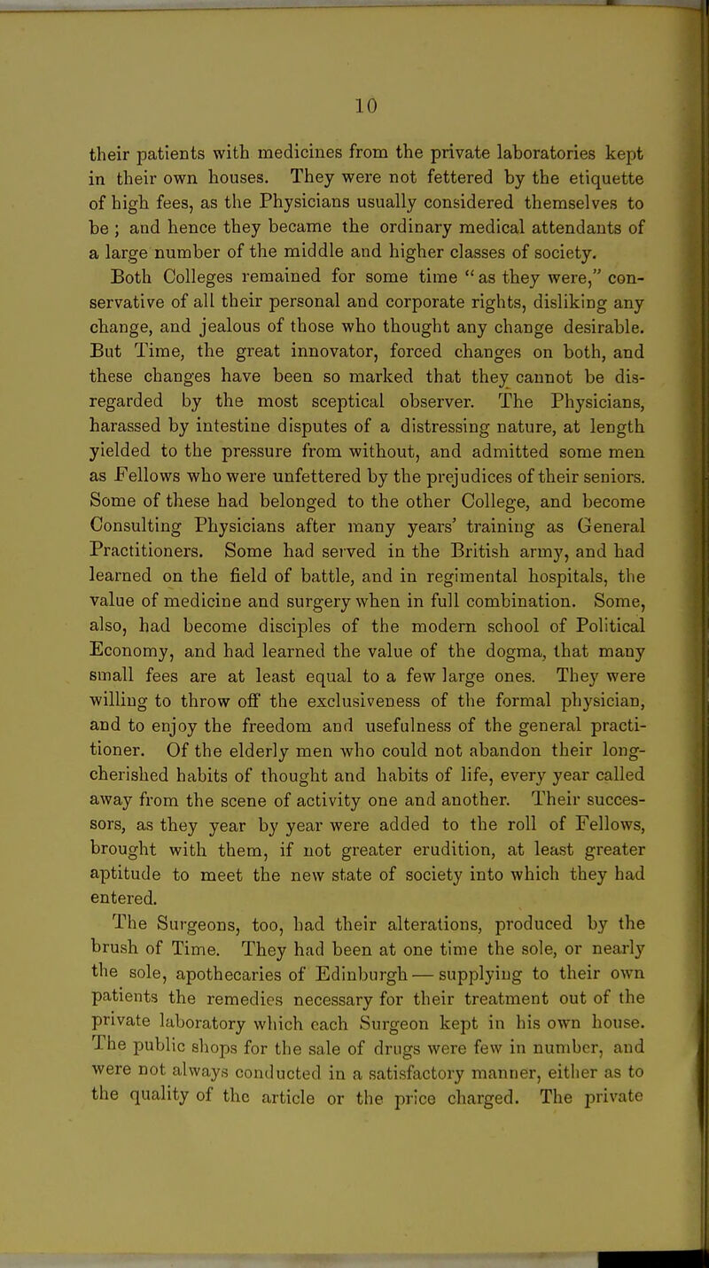 their patients with medicines from the private laboratories kept in their own houses. They were not fettered by the etiquette of high fees, as the Physicians usually considered themselves to be ; and hence they became the ordinary medical attendants of a large number of the middle and higher classes of society. Both Colleges remained for some time  as they were, con- servative of all their personal and corporate rights, disliking any change, and jealous of those who thought any change desirable. But Time, the great innovator, forced changes on both, and these changes have been so marked that they cannot be dis- regarded by the most sceptical observer. The Physicians, harassed by intestine disputes of a distressing nature, at length yielded to the pressure from without, and admitted some men as Fellows who were unfettered by the prejudices of their seniors. Some of these had belonged to the other College, and become Consulting Physicians after many years' training as General Practitioners. Some had served in the British army, and had learned on the field of battle, and in regimental hospitals, the value of medicine and surgery when in full combination. Some, also, had become disciples of the modern school of Political Economy, and had learned the value of the dogma, that many small fees are at least equal to a few large ones. They were willing to throw off the exclusiveness of the formal physician, and to enjoy the freedom and usefulness of the general practi- tioner. Of the elderly men who could not abandon their long- cherished habits of thought and habits of life, every year called away from the scene of activity one and another. Their succes- sors, as they year by year were added to the roll of Fellows, brought with them, if not greater erudition, at least greater aptitude to meet the new state of society into which they had entered. The Surgeons, too, had their alterations, produced by the brush of Time. They had been at one time the sole, or nearly the sole, apothecaries of Edinburgh — supplying to their own patients the remedies necessary for their treatment out of the private laboratory which each Surgeon kept in his own house. The public shops for the sale of drugs were few in number, and were not always conducted in a satisfactory manner, either as to the quality of the article or the price charged. The private