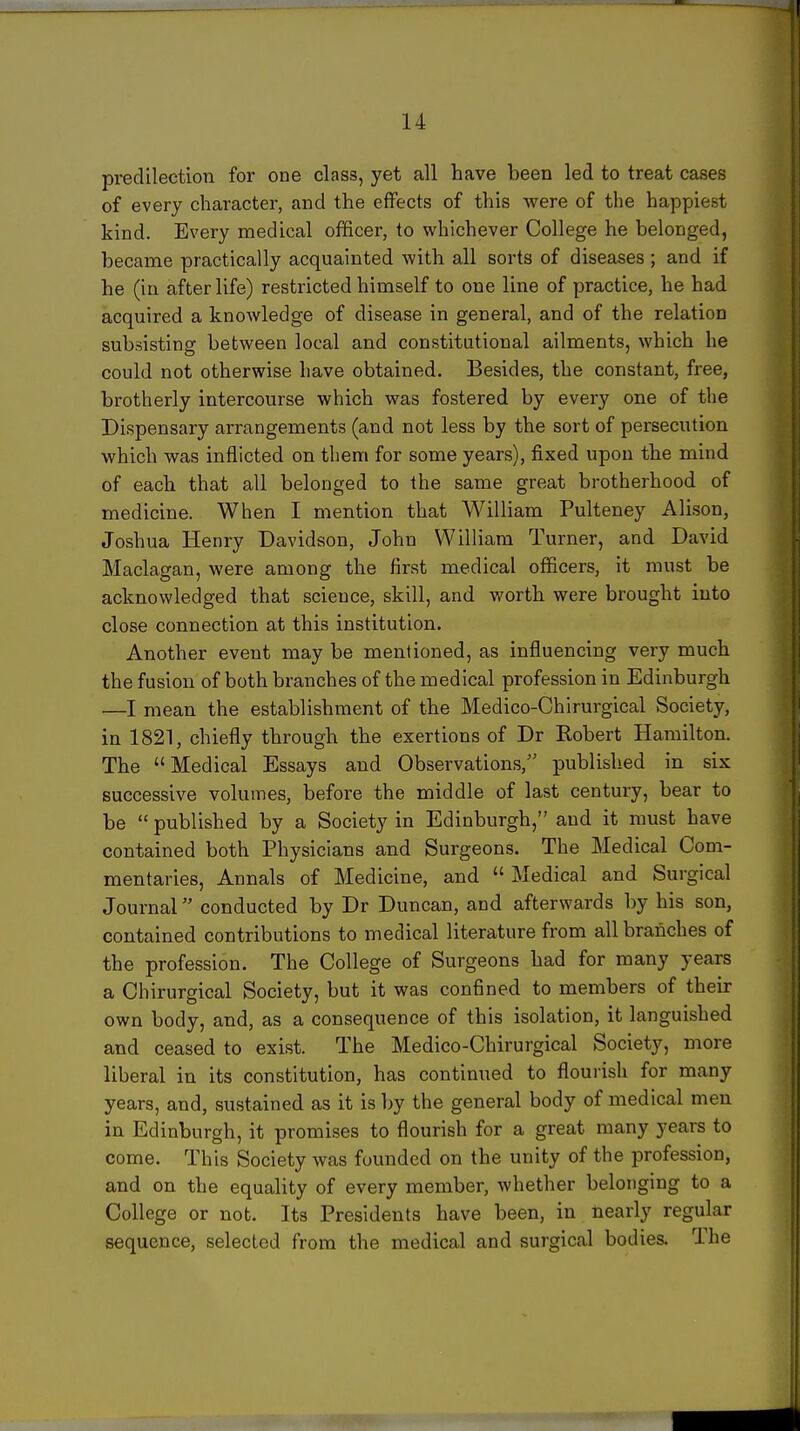 predilection for one class, yet all have been led to treat cases of every character, and the effects of this were of the happiest kind. Every medical officer, to whichever College he belonged, became practically acquainted with all sorts of diseases ; and if he (in afterlife) restricted himself to one line of practice, he had acquired a knowledge of disease in general, and of the relation subsisting between local and constitutional ailments, which he could not otherwise have obtained. Besides, the constant, free, brotherly intercourse which was fostered by every one of the Dispensary arrangements (and not less by the sort of persecution which was inflicted on them for some years), fixed upon the mind of each that all belonged to the same great brotherhood of medicine. When I mention that William Pulteney Alison, Joshua Henry Davidson, John William Turner, and David Maclagan, were among the first medical officers, it must be acknowledged that science, skill, and worth were brought into close connection at this institution. Another event may be mentioned, as influencing very much the fusion of both branches of the medical profession in Edinburgh •—I mean the establishment of the Medico-Chirurgical Society, in 1821, chiefly through the exertions of Dr Robert Hamilton. The Medical Essays and Observations, published in six successive volumes, before the middle of last century, bear to be  published by a Society in Edinburgh, and it must have contained both Physicians and Surgeons. The Medical Com- mentaries, Annals of Medicine, and  Medical and Surgical Journal conducted by Dr Duncan, and afterwards by his son, contained contributions to medical literature from all branches of the profession. The College of Surgeons had for many years a Chirurgical Society, but it was confined to members of then: own body, and, as a consequence of this isolation, it languished and ceased to exist. The Medico-Chirurgical Society, more liberal in its constitution, has continued to flourish for many years, and, sustained as it is l)y the general body of medical men in Edinburgh, it promises to flourish for a great many years to come. This Society was founded on the unity of the profession, and on the equality of every member, whether belonging to a College or not. Its Presidents have been, in nearly regular sequence, selected from the medical and surgical bodies. The