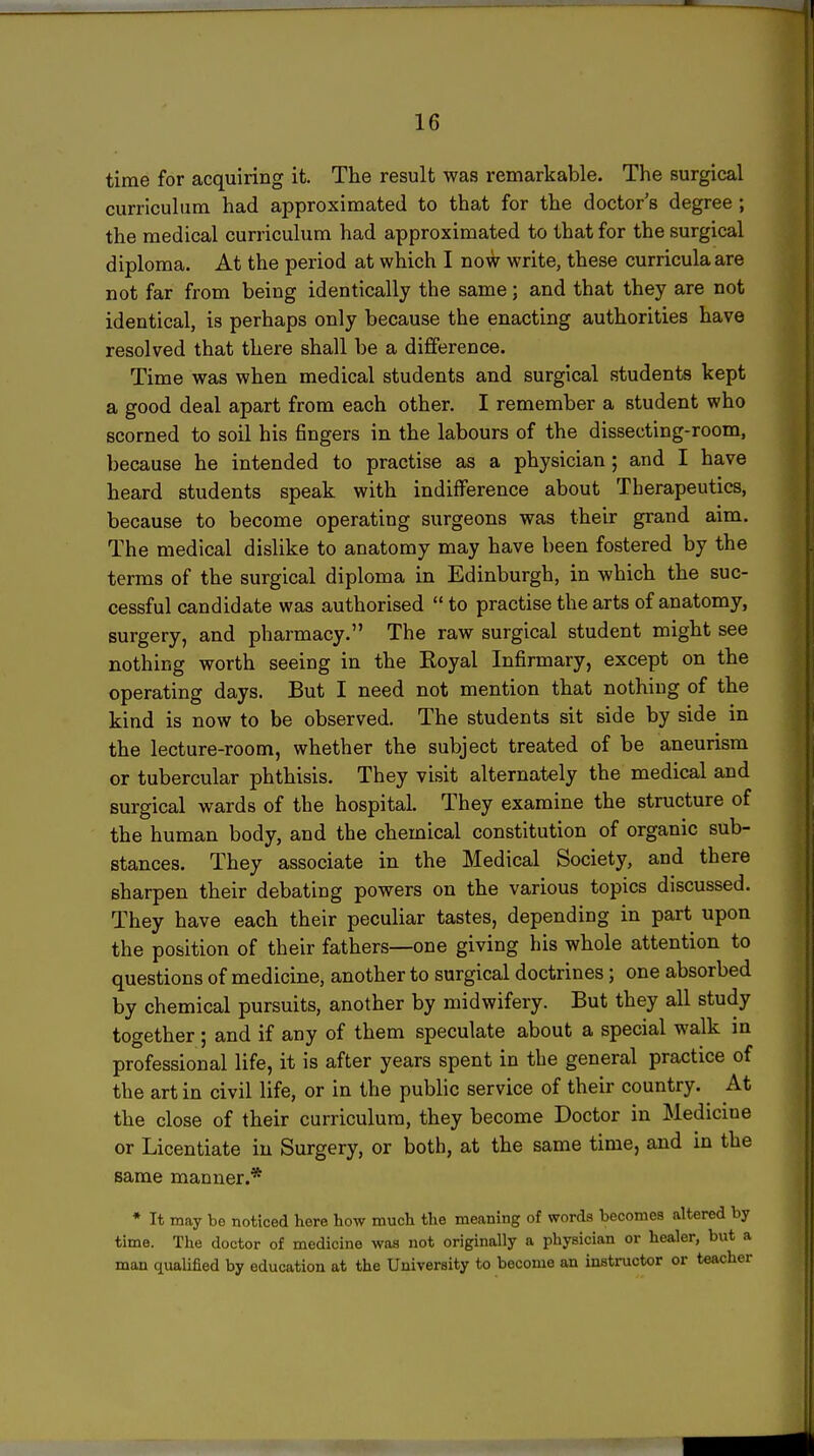 time for acquiring it. The result was remarkable. The surgical curriculum had approximated to that for the doctor's degree ; the medical curriculum had approximated to that for the surgical diploma. At the period at which I now write, these curricula are not far from being identically the same; and that they are not identical, is perhaps only because the enacting authorities have resolved that there shall be a difference. Time was when medical students and surgical students kept a good deal apart from each other. I remember a student who scorned to soil his fingers in the labours of the dissecting-room, because he intended to practise as a physician; and I have heard students speak with indifference about Therapeutics, because to become operating surgeons was their grand aim. The medical dislike to anatomy may have been fostered by the terms of the surgical diploma in Edinburgh, in which the suc- cessful candidate was authorised  to practise the arts of anatomy, surgery, and pharmacy. The raw surgical student might see nothing worth seeing in the Koyal Infirmary, except on the operating days. But I need not mention that nothing of the kind is now to be observed. The students sit side by side in the lecture-room, whether the subject treated of be aneurism or tubercular phthisis. They visit alternately the medical and surgical wards of the hospital. They examine the structure of the human body, and the chemical constitution of organic sub- stances. They associate in the Medical Society, and there sharpen their debating powers on the various topics discussed. They have each their peculiar tastes, depending in part upon the position of their fathers—one giving his whole attention to questions of medicine, another to surgical doctrines; one absorbed by chemical pursuits, another by midwifery. But they all study together ; and if any of them speculate about a special walk m professional life, it is after years spent in the general practice of the art in civil life, or in the public service of their country. At the close of their curriculum, they become Doctor in Medicine or Licentiate in Surgery, or both, at the same time, and in the same manner.* • It may be noticed here how much the meaning of words becomes altered by time. The doctor of medicine was not originally a physician or healer, but a man qualified by education at the University to become an insti-uctor or teacher