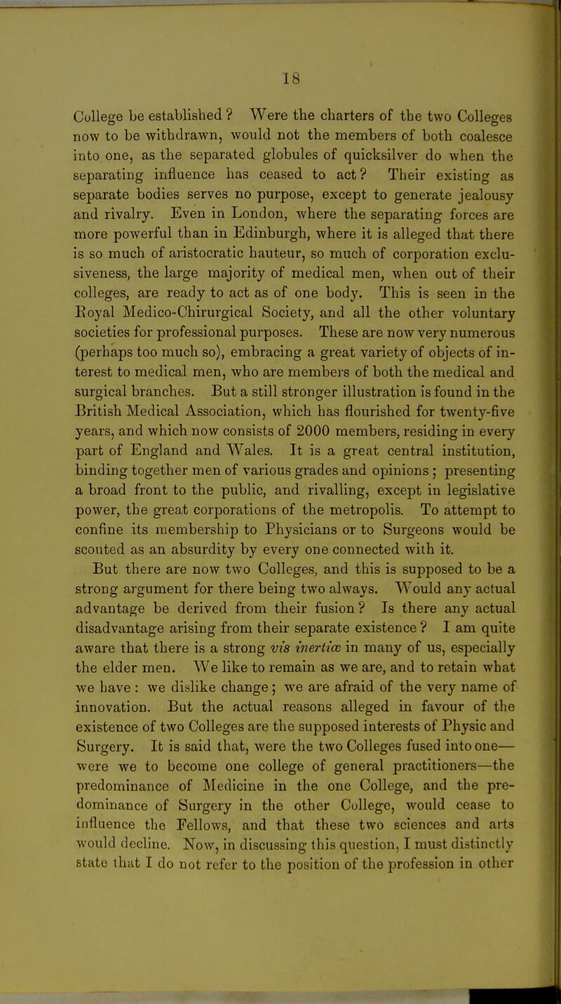 College be established ? Were the charters of the two Colleges now to be withdrawn, would not the members of both coalesce into one, as tlie separated globules of quicksilver do when the separating influence has ceased to act? Their existing as separate bodies serves no purpose, except to generate jealousy and rivalry. Even in London, where the separating forces are more powerful than in Edinburgh, where it is alleged that there is so much of aristocratic hauteur, so much of corporation exclu- slveness, the large majority of medical men, when out of their colleges, are ready to act as of one body. This is seen in the Eoyal Medico-Chirurgical Society, and all the other voluntary societies for professional purposes. These are now very numerous (perhaps too much so), embracing a great variety of objects of in- terest to medical men, who are members of both the medical and surgical branches. But a still stronger illustration is found in the British Medical Association, which has flourished for twenty-five years, and which now consists of 2000 members, residing in every part of England and Wales. It is a great central institution, binding together men of various grades and opinions ; presenting a broad front to the public, and rivalling, except in legislative power, the great corporations of the metropolis. To attempt to confine its membership to Physicians or to Surgeons would be scouted as an absurdity by every one connected with it. But there are now two Colleges, and this is supposed to be a strong argument for there being two always. Would any actual advantage be derived from their fusion ? Is there any actual disadvantage arising from their separate existence ? I am quite aware that there is a strong vis inertim in many of us, especially the elder men. We like to remain as we are, and to retain what we have : we dislike change 5 we are afraid of the very name of innovation. But the actual reasons alleged in favour of the existence of two Colleges are the supposed interests of Physic and Surgery. It is said that, were the two Colleges fused into one— were we to become one college of general practitioners—the predominance of Medicine in the one College, and the pre- dominance of Surgery in the other College, would cease to influence the Fellows, and that these two sciences and arts would decline. Now, in discussing this question, I must distinctly state that I do not refer to the position of the profession in other