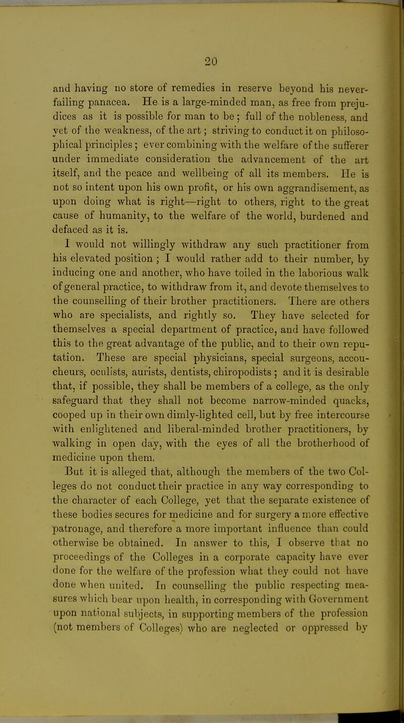 and having no store of rennedies in reserve beyond his never- failing panacea. He is a large-minded man, as free from preju- dices as it is possible for man to be ; full of the nobleness, and yet of the weakness, of the art; striving to conduct it on philoso- phical principles ; ever combining with the welfare of the sufferer under immediate consideration the advancement of the art itself, and the peace and wellbeing of all its members. He is not so intent upon his owjn profit, or his own aggrandisement, as upon doing what is right—right to others, right to the great cause of humanity, to the welfare of the world, burdened and defaced as it is. I would not willingly withdraw any such practitioner from his elevated position ; I would rather add to their number, by inducing one and another, who have toiled in the laborious walk of general practice, to withdraw from it, and devote themselves to the counselling of their brother practitioners. There are others who are specialists, and rightly so. They have selected for themselves a special department of practice, and have followed this to the great advantage of the public, and to their own repu- tation. These are special physicians, special surgeons, accou- cheurs, oculists, aurists, dentists, chiropodists ; and it is desirable that, if possible, they shall be members of a college, as the only safeguard that they shall not become narrow-minded quacks, cooped up in their own dimly-lighted cell, but by free intercourse with enlightened and liberal-minded brother practitioners, by walking in open day, with the eyes of all the brotherhood of medicine upon them. But it is alleged that, although the members of the two Col- leges do not conduct their practice in any way corresponding to the character of each College, yet that the separate existence of these bodies secures for medicine and for surgery a more effective patronage, and therefore a more important influence than could otherwise be obtained. In answer to this, I observe that no proceedings of the Colleges in a corporate capacity have ever done for the welfare of the profession what they could not have done when united. In counselling the public respecting mea- sures which bear upon health, in corresponding with Government upon national subjects, in supporting members of the profession (not members of Colleges) who are neglected or oppressed by