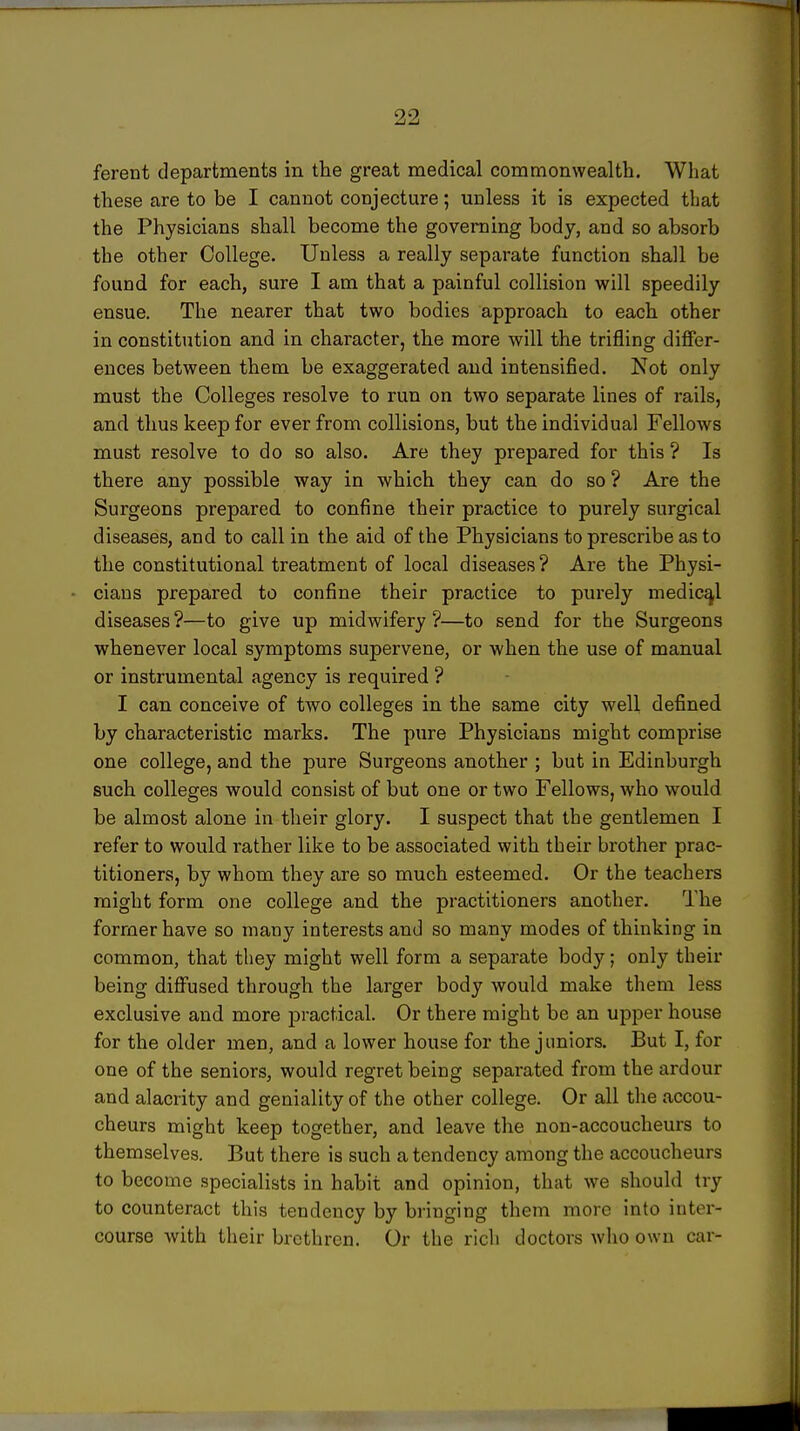 99 ferent departments in the great medical commonwealth. What these are to be I cannot conjecture; unless it is expected that the Physicians shall become the governing body, and so absorb the other College. Unless a really separate function shall be found for each, sure I am that a painful collision will speedily ensue. The nearer that two bodies approach to each other in constitution and in character, the more will the trifling differ- ences between them be exaggerated and intensified. Not only must the Colleges resolve to run on two separate lines of rails, and thus keep for ever from collisions, but the individual Fellows must resolve to do so also. Are they prepared for this ? Is there any possible way in which they can do so? Are the Surgeons prepared to confine their practice to purely surgical diseases, and to call in the aid of the Physicians to prescribe as to the constitutional treatment of local diseases ? Are the Physi- cians prepared to confine their practice to purely medical diseases?—to give up midwifery?—to send for the Surgeons whenever local symptoms supervene, or when the use of manual or instrumental agency is required ? I can conceive of two colleges in the same city well defined by characteristic marks. The pure Physicians might comprise one college, and the pure Surgeons another ; but in Edinburgh such colleges would consist of but one or two Fellows, who would be almost alone in their glory. I suspect that the gentlemen I refer to would rather like to be associated with their brother prac- titioners, by whom they are so much esteemed. Or the teachers might form one college and the practitioners another. The former have so many interests and so many modes of thinking in common, that they might well form a separate body; only their being diffused through the larger body would make them less exclusive and more practical. Or there might be an upper house for the older men, and a lower house for the juniors. But I, for one of the seniors, would regret being separated from the ardour and alacrity and geniality of the other college. Or all the accou- cheurs might keep together, and leave the non-accoucheurs to themselves. But there is such a tendency among the accoucheurs to become specialists in habit and opinion, that we should try to counteract this tendency by bringing them more into inter- course with their brethren. Or the rich doctors who own car-