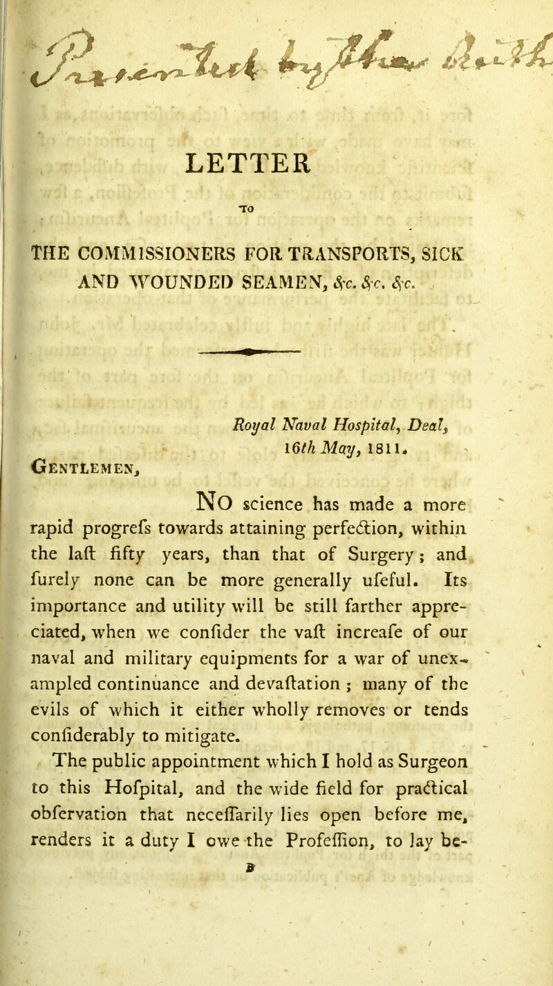 LETTER THE COMMISSIONERS FOR TRANSPORTS, SICK AND WOUNDED SEAMEN, &?c. tyc. S?c. Gentlemen, Royal Naval Hospital, Deal, 16th May, 1811, No science has made a more rapid progrefs towards attaining perfection, within the lad fifty years, than that of Surgery; and furely none can be more generally ufeful. Its importance and utility will be still farther appre- ciated, when we confider the vaft increafe of our naval and military equipments for a war of unex- ampled continuance and devaftation ; many of the evils of which it either wholly removes or tends conliderably to mitigate. The public appointment which I hold as Surgeon to this Hofpital, and the wide field for practical obfervation that necelTarily lies open before me, renders it a duty I owe the Profeflion, to lay be- a \ /