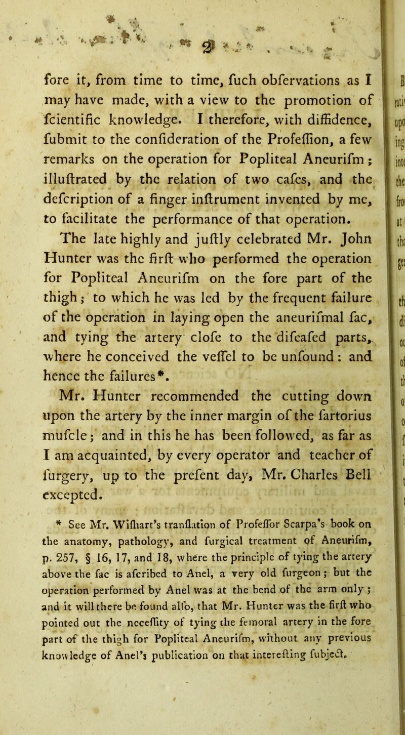 ■ a* . t«. 9 * fore it, from time to time, fuch obfervations as I may have made, with a view to the promotion of fcientific knowledge. I therefore, with diffidence, fubmit to the confideration of the Profeffion, a few remarks on the operation for Popliteal Aneurifm ; illuftrated by the relation of two cafes, and the defcription of a finger inftrumcnt invented by me, to facilitate the performance of that operation. The late highly and juftly celebrated Mr. John Hunter was the firft who performed the operation for Popliteal Aneurifm on the fore part of the thigh; to which he was led by the frequent failure of the operation in laying open the aneurifmal fac, and tying the artery clofe to the difeafed parts, where he conceived the veffiel to be unfound : and hence the failures*. Mr. Hunter recommended the cutting down upon the artery by the inner margin of the fartorius mufcle; and in this he has been followed, as far as I am acquainted, by every operator and teacher of lurgery, up to the prefent day, Mr. Charles Beli excepted. * See Mr. Wifhart’s tranflation of Profeffor Scarpa’s book on the anatomy, pathology, and furgical treatment of Aneurifm, p. 257, § 16, 17, and 18, where the principle of tying the artery- above the fac is aferibed to Anel, a very old furgeon ; but the operation performed by Anel was at the bend of the arm only ; and it will there be found all'o, that Mr. Hunter was the firlt who pointed out the neceffity of tying the femoral artery in the fore part of the thigh for Popliteal Aneurifm, without any previous knowledge of Anel’s publication on that interefting fubjedl.