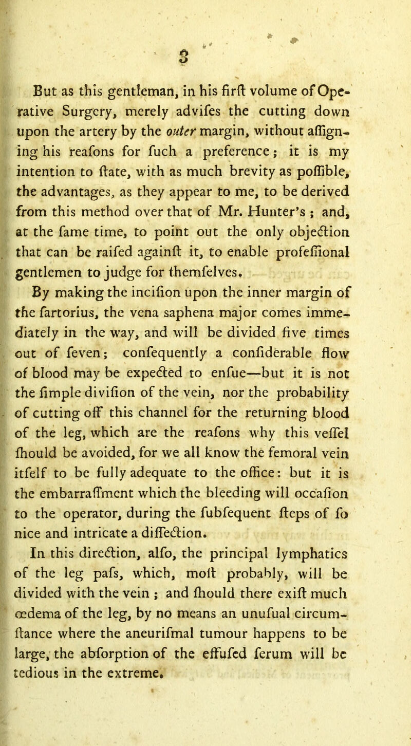 A O But as this gentleman, in his firft volume of Ope- rative Surgery, merely advifes the cutting down upon the artery by the outer margin, without align- ing his reafons for fuch a preference; it is my intention to ftate, with as much brevity as polfible, the advantages, as they appear to me, to be derived from this method over that of Mr. Hunter’s ; and, at the fame time, to point out the only objection that can be raifed againft it, to enable profeliional gentlemen to judge for themfelves. By making the incifion upon the inner margin of the fartorius, the vena saphena major comes imme- diately in the way, and will be divided five times out of feven; confequently a confiderable flow of blood may be expected to enfue—but it is not the Ample divifion of the vein, nor the probability of cutting off this channel for the returning blood of the leg, which are the reafons why this vefiel fhould be avoided, for we all know the femoral vein itfelf to be fully adequate to the office: but it is the embarraflment which the bleeding will occafion to the operator, during the fubfequent fteps of fo nice and intricate a difledtion. In this direction, alfo, the principal lymphatics of the leg pafs, which, molt probably, will be divided with the vein ; and fhould there exifl much oedema of the leg, by no means an unufual circum- ftance where the aneurifmal tumour happens to be large, the abforption of the effufcd ferum will be tedious in the extreme.