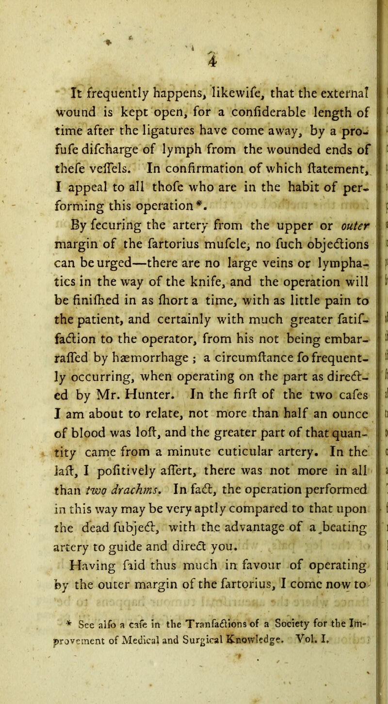 It frequently happens, likewife, that the external jj wound is kept open, for a confiderable length of j time after the ligatures have come away, by a pro- fufe difcharge of lymph from the wounded ends of : thefe veffels. In confirmation of which ftatement, i I appeal to all thofe who are in the habit of per- forming this operation*. By fecuring the artery from the upper or outer \ margin of the fartorius mufcle; no fuch objections can be urged—there are no large veins or lympha- tics in the way of the knife, and the operation will be finifhed in as fliort a time, with as little pain to the patient, and certainly with much greater fatif- fadtion to the operator, from his not being embar- raffed by haemorrhage ; a circumftance fo frequent- ly occurring, when operating on the part as direct- ed by Mr. Hunter. In the firft of the two cafes I am about to relate, not more than half an ounce of blood was loft, and the greater part of that quan- tity came from a minute cuticular artery. In the iaft, I pofitively afTert, there was not more in all than two drachms. In faCt, the operation performed in this way may be very aptly compared to that upon • the dead fubjeCt, with the advantage of a^beating artery to guide and direct you. Having fiid thus much in favour of operating by the outer margin of the fartorius, I come now to ; * See aifo a cafe in the Tranfadlions of a Society for the Im- provement of Medical and Surgical Knowledge. Vol. I.