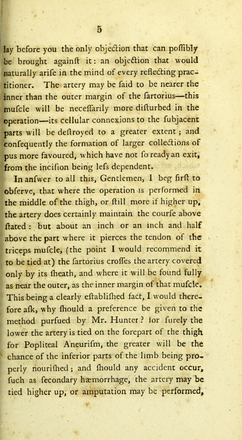 lay before you the only obje&ion that can poflibly be brought againft it: an obje&ion that would naturally arife in the mind of every refiedting prac- titioner. The artery may be faid to be nearer the inner than the outer margin of the fartorius—this mufcle will be neceflanly more difturbed in the operation—its cellular connexions to the fubjacent parts will be deftroyed to a greater extent; and confequently the formation of larger colledtions of pus more favoured, which have not fo ready an exit, from the incifion being lefs dependent. Inanfwer to all this. Gentlemen, I beg fir ft to obferve, that where the operation is performed in the middle of the thigh, or ftill more if higher up, the artery does certainly maintain the courfe above ftated : but about an inch or an inch and half above the part where it pierces the tendon of the triceps mufcle, (the point I would recommend it to be tied at) the fartorius crofles the artery covered only by its fheath, and where it will be found fully as near the outer, as the inner margin of that mufcle. This being a clearly eftablifhed fact, I would there- fore afk, why fhould a preference be given to the method purfued by Mr. Hunter ? lor furely the lower the artery is tied on the forepart of the thigh for Popliteal Aneurifm, the greater will be the chance of the inferior parts of the limb being pro- perly nourifhed; and fhould any accident occur, fuch as fecondary haemorrhage, the artery may be tied higher up, or amputation may be performed.