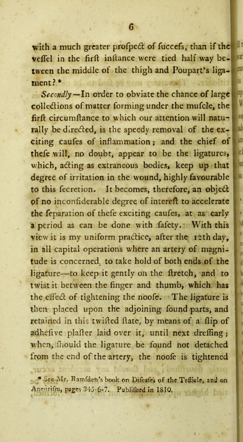 nr J110' * See Mr. Ramfden’s book on Difeafes of the Tcfliele, and on Aneimfin, pages 345-6-7. Publifned in 1810. iis id with a much greater profped of fuccefs, than if the r ,r veffel in the firft inftance were tied half way be- tween the middle of the thigh and Poupart’s liga- ment?* Secondly—In order to obviate the chance of large colledions of matter forming under the mufcle, the firft circumftance to which our attention will natu- rally bedireded, is the speedy removal of the ex- citing caufes of inflammation; and the chief of thefe will, no doubt, appear to be the ligatures, which, ading as extraneous bodies, keep up that degree of irritation in the wound, highly favourable to this fee ret ion. It becomes, therefore, an objed of no inconflderable degree of intereft to accelerate the feparation of thefe exciting caufes, at as early a period as can be done with fafety. With this view it is my uniform pradice, after the i2thday, in all capital operations where an artery of magni- tude is concerned, to take hold of both ends of the ligature—to keep it gently on the ftretch, and to twist it between the finger and thumb, which has the effed of tightening the noofe. The ligature is then placed upon the adjoining found parts, and retained in this twirled flate, by means of a flip of adhefive plafler laid over it, until next drefling; when, fliould the ligature be found not detached from the end of the artery, the noofe is tightened