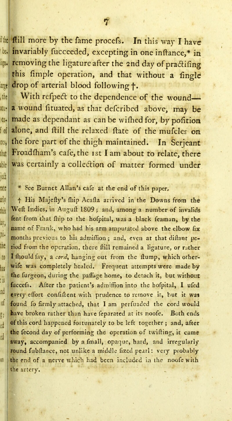 if the' 'be.! w arge , the atu- «* f of ires, that able jecl rate arly this lay, ;ni. the to has :is ;nd of O' ed cd ftill more by the fame procefs. In this way I have invariably fucceeded, excepting in one inftance,* in removing the ligature after the 2nd day of pra&ifing this fimple operation, and that without a dingle drop of arterial blood following f. With refpeft to the dependence of the wound— a wound fituated, as that deferibed above, may be made as dependant as can be wifhed for, by pofition alone, and ftill the relaxed ftate of the mufcles on the fore part of the thigh maintained. In Serjeant Froadfham’s cafe, the ist I am about to relate, there was certainly a collection of matter formed under * Sec Burnet Allan’s cafe at the end of this paper, f His Majefty’s fliip Acafta arrived in the Downs from the Weft Indies, in Auguft 1809 ; and, among a number of invalids fent from that fliip to the hofpital, was a black feaman, by the name of Frank, who had his arm amputated above the elbow fix months previous to his admiftion ; and, even at that diftant pe- riod from the operation, there ftill remained a ligature, or rather I fhould lay, a cord, hanging out from the flump, which other- wife was completely healed. Frequent attempts were made by the furgeon, during the paflage home, to detach it, but without fuccefs. Alter the patient’s admiffion into the hofpital, I ufed every effort confident with prudence to remove it, but it wa* found fo firmly attached, that I am perfuaded the cord would have broken rather than have fepnrated at its noofe. Both ends of this cord happened fortunately to be left together ; and, after the fecond day of performing the operation of twilling, it came away, accompanied by a final], opaque, hard, and irregularly round fubftance, not unlike a middle fized pearl: very probably the end of a nerve which had been included in the noofe with the artery. on