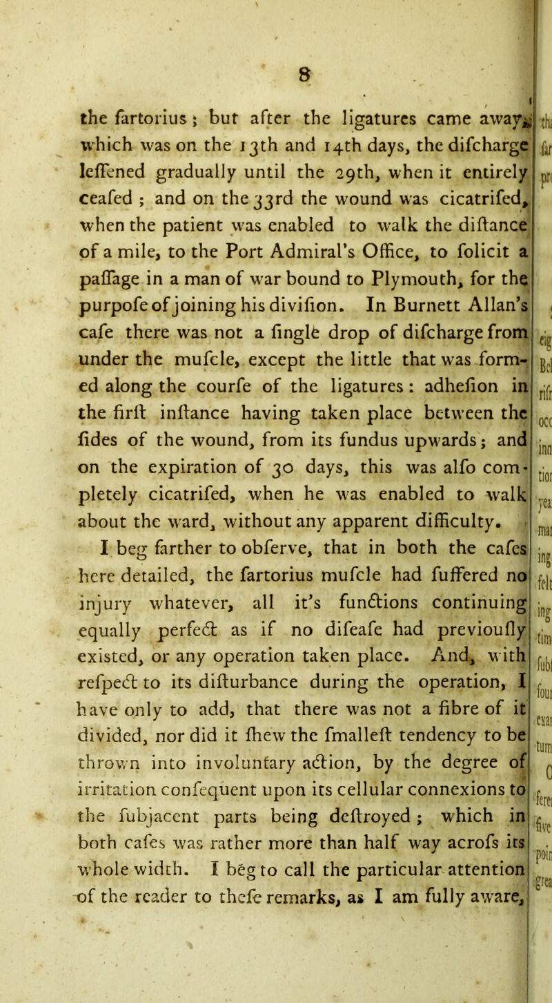 the fartorius; but after the ligatures came away* which was on the 13th and 14th days, the difcharge IdTened gradually until the 29th, when it entirely ceafed ; and on the 33rd the wound was cicatrifed, when the patient was enabled to walk the diftance of a mile, to the Port Admiral’s Office, to folicit a paflage in a man of war bound to Plymouth, for the purpofeof joining his divifion. In Burnett Allan’s cafe there was not a finglfe drop of difcharge from under the mufcle, except the little that was form-: ed along the courfe of the ligatures: adhefion in the firlt inftance having taken place between the fides of the wound, from its fundus upwards; and on the expiration of 30 days, this was alfo com- pletely cicatrifed, when he was enabled to walk about the ward, without any apparent difficulty. I beg farther to obferve, that in both the cafes here detailed, the fartorius mufcle had fuffered no injury whatever, all it’s fundtions continuing equally perfect as if no difeafe had previoufly existed, or any operation taken place. And, with refpedt to its difturbance during the operation, I have only to add, that there was not a fibre of it divided, nor did it fhew the fmallefi: tendency to be thrown into involuntary adtion, by the degree of irritation confequent upon its cellular connexions to the fubiacent parts being deftroyed ; which in both cafes was rather more than half way acrofs its! whole width. I beg to call the particular attention of the reader to thefe remarks, as I am fully aware. cig rifr occ yea: felt ing foul esar ferei five