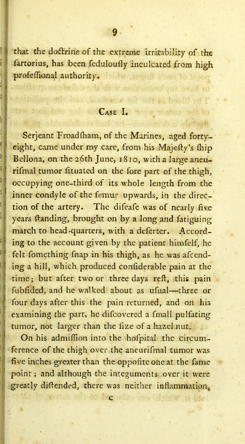 that the dodtri-ne of the extreme irritability of the fartorius, has been feduloufly inculcated from high profeffional authority. Case I. Serjeant Froadfham, of the Marines, aged forty- eight, came under my care, from his Majefty’s {hip Bellona, on the 26th June, 18ro, with a large aneu- rifmal tumor lituated on the fore part of the thigh, occupying one-third of its whole length from the inner condyle of the femur upwards, in the direc- tion of the artery. The difeafe was of nearly five years Handing, brought on by a long and fatiguing march to head-quarters, with a deferter. Accord- ing to the account given by the patient himfelf, he felt fomething fnap in his thigh, as he was afeend- ing a hill, which produced confiderable pain at the time; but after two or three days reft, this pain fubfided, and he walked about as ufual—three or four days after this the pain returned, and on his examining the part, he difeovered a fmall pulfating tumor, not larger than the fize of a hazel nut. On his admifiion into the hofpital the circum- ference of the thigh over the aneurifmal tumor was five inches greater than the oppofite one at the fame point; and although the integuments over it were greatly diftended, there was neither inflammation* c