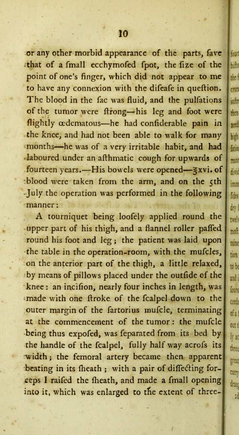 or any other morbid appearance of the parts, fave that of a fmall ecchymofed fpot, the fize of the point of one’s finger, which did not appear to me to have any connexion with the difeafe in queftion. The blood in the fac was fluid, and the pulfations of the tumor were ftrong—his leg and foot were flightly oedematous—he had confiderable pain in the knee, and had not been able to walk for many months—he was of a very irritable habit, and had laboured under an afthmatic cough for upwards of fourteen years.—His bowels were opened—gxvi. of blood were taken from the arm, and on the 5 th July the operation was performed in the following manner: A tourniquet being loofely applied round the upper part of his thigh, and a flannel roller pafled round his foot and leg; the patient was laid upon the table in the operation-room, with the mufcles, on the anterior part of the thigh, a little relaxed, by means of pillow s placed under the outfide of the knee : an incifion, nearly four inches in length, was made with one ftroke of the fcalpel down to the outer margin of the fartorius mufcle, terminating at the commencement of the tumor : the mufcle •being thus expofed, was feparated from its bed by the handle of the fcalpel, fully half wray acrofs its 'width; the femoral artery became then apparent beating in its (heath ; with a pair of differing for- ceps I raifed the fheath, and made a fmall opening into it, which was enlarged to tfre extent of three-