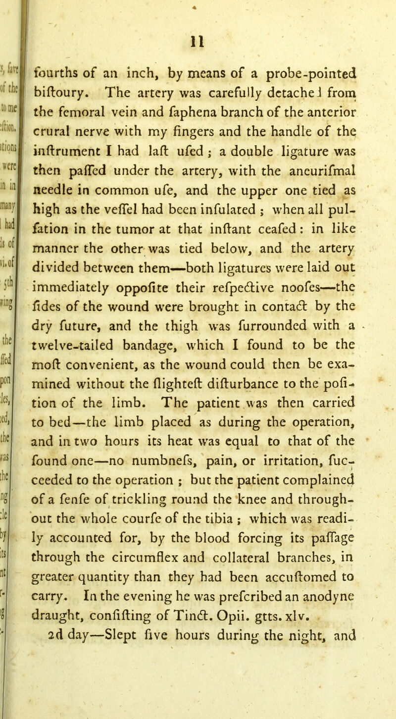 fourths of an inch, by means of a probe-pointed biftoury. The artery was carefully detacheJ from the femoral vein and faphena branch of the anterior crural nerve with my fingers and the handle of the inftrument I had laft ufed ; a double ligature was then paTed under the artery, with the aneurifmal needle in common ufe, and the upper one tied as high as the veffel had been infulated ; when all pul- fation in the tumor at that inftant ceafed : in like manner the other was tied below, and the artery divided between them—both ligatures were laid out immediately oppofite their refpedtive noofes—the fides of the wound were brought in contact by the dry future, and the thigh was furrounded with a twelve-tailed bandage, which I found to be the moft convenient, as the wound could then be exa- mined without the flighted: difturbance to the pofi- tion of the limb. The patient was then carried to bed—the limb placed as during the operation, and in two hours its heat was equal to that of the found one—no numbnefs, pain, or irritation, fuc- ceeded to the operation ; but the patient complained of a fenfe of trickling round the knee and through- out the whole courfe of the tibia ; which was readi- ly accounted for, by the blood forcing its paffage through the circumflex and collateral branches, in greater quantity than they had been accuftomed to carry. In the evening he was prefcribed an anodyne draught, coniifting of Tindl. Opii. gtts. xlv. ad day—Slept five hours during the night, and