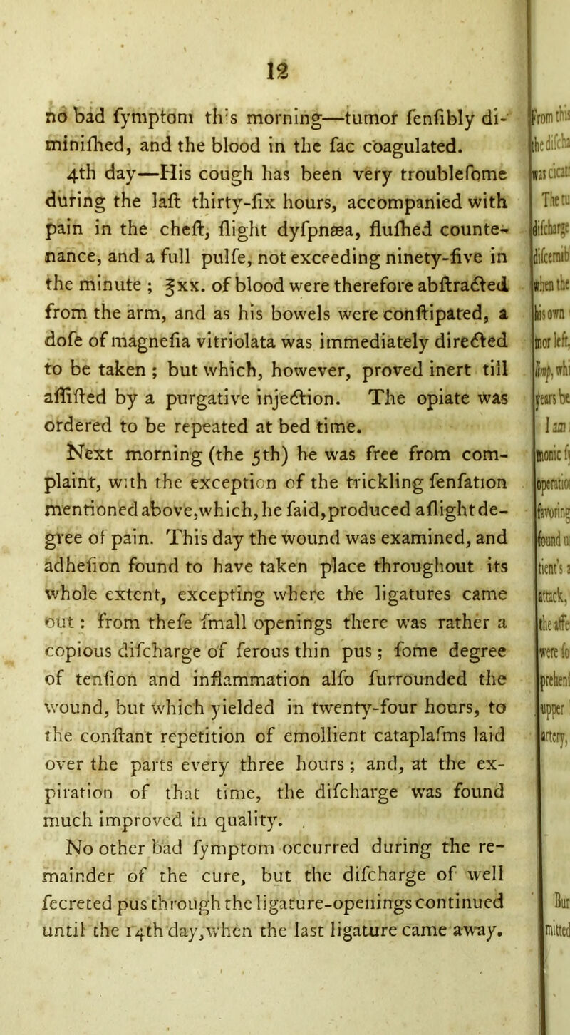 no bad fymptom th's morning—tumor fenfibly di- minifhed, and the blood in the fac coagulated. 4th day—His cough has been very troublefome during the laft thirty-fix hours, accompanied with pain in the cheft, flight dyfpnaea, fluflied counte- nance, and a full pulfe, not exceeding ninety-five in the minute ; gxx. of blood were therefore abftra&ed from the arm, and as his bowels were conftipated, a dofe of magnefia vitriolata was immediately diredfed to be taken ; but which, however, proved inert till affifled by a purgative injection. The opiate was ordered to be repeated at bed time. Next morning (the 5th) he was free from com- plaint, with the exception of the trickling fenfation mentioned above,which, he faid,produced aflight de- gree of pain. This day the wound was examined, and adhefion found to have taken place throughout its whole extent, excepting where the ligatures came out: from thefe fmall openings there was rather a copious difeharge of ferous thin pus; fome degree of tenfion and inflammation alfo furrounded the wound, but which yielded in twenty-four hours, to the conftant repetition of emollient cataplafms laid over the parts every three hours; and, at the ex- piration of that time, the difeharge was found much improved in quality. No other bad fymptom occurred during the re- mainder of the cure, but the difeharge of well fecreted pus through the ligature-openings continued until the 14th day,when the last ligature came away. From tins the difcf.3 was deaf Them difeharge difeermb when the his own tnor left limjij whi fears be Inn, Bionic fi operatioi favoring Wu; tient’s a attack, the atfe were lb pehenl I tipper1 artery, mitted