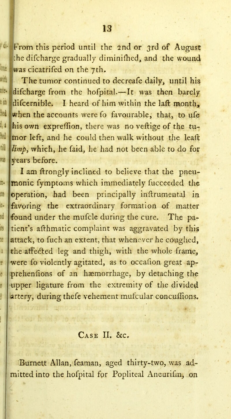 '-'ci-1 From this period until the 2nd or 3rd of August :he difcharge gradually diminifhed, and the wound was cicatrifed on the 7th. The tumor continued to decreafe daily, until his difcharge from the hofpital.—It was then barely difcernible. I heard of him within the laft month, when the accounts were fo favourable, that, to ufe his own exprefion, there was no veftige of the tu- mor left, and he could then walk without the leaf: limp, which, he faid, he had not been able to do for years before. I am ftrongly inclined to believe that the pneu- monic fymptoms which immediately fucceeded the operation, had been principally inftrumental in favoring the extraordinary formation of matter found under the mufcle during the cure. The pa- tient’s afthmatic complaint was aggravated by this attack, to fuch an extent, that whenever he coughed, the affedted leg and thigh, with the whole frame, were fo violently agitated, as to occafion great ap- ^reheniions of an haemorrhage, by detaching the upper ligature from the extremity of the divided artery, during thefe vehement mufcular concuffions. Case II. &c. Burnett Allan, feaman, aged thirty-two, was ad- mitted into the hofpital for Popliteal Aneurifm, on