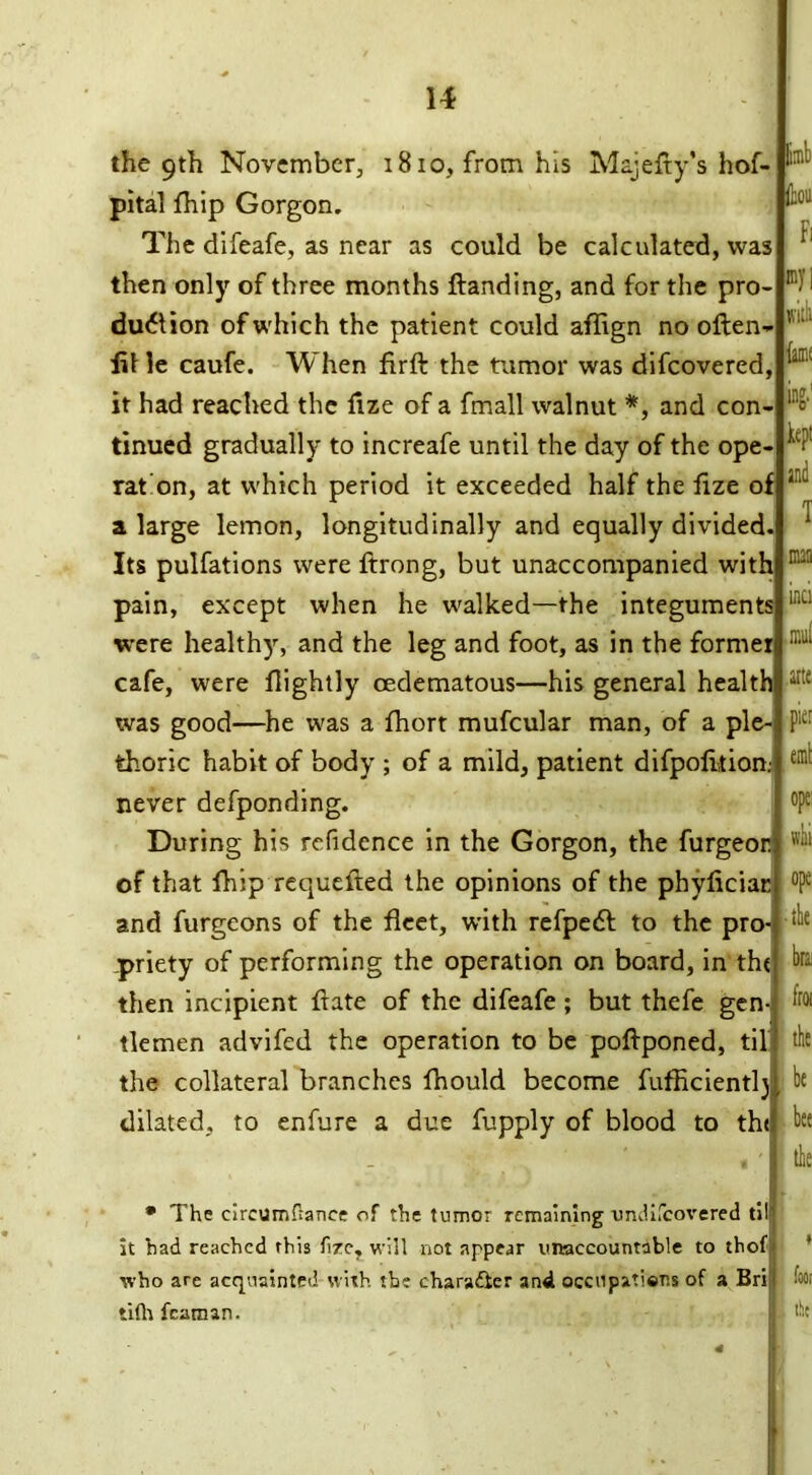 limb (bon the 9th November, 1810, from his Majefty’s hof- pital fhip Gorgon. The difeafe, as near as could be calculated, was then only of three months ftanding, and for the pro- duction of which the patient could affign no often- lit le caufe. When firft the tumor was difcovered, it had reached the ftze of a fmall walnut *, and con- tinued gradually to increafe until the day of the ope- rat'on, at which period it exceeded half the ftze of a large lemon, longitudinally and equally divided. Its pulfations were ftrong, but unaccompanied with pain, except when he walked—the integuments were healthy, and the leg and foot, as in the former cafe, were ftightly cedematous—his general health was good—he was a fhort mufcular man, of a ple- thoric habit of body ; of a mild, patient difpofttion never defponding. During his refidcnce in the Gorgon, the furgeor of that fhip requefted the opinions of the phyficiac and furgeons of the fleet, with refpeCl to the pro priety of performing the operation on board, in the b then incipient ftate of the difeafe; but thefe gen- tlemen advifed the operation to be poftponed, til the collateral branches fhould become fufficientlj dilated, to enfure a due fupply of blood to tht Fi my | witb lame kept and T man inci mui arte pier emt • The circumfrance of the tumor remaining undifeovered til it had reached this fire, will not appear unaccountable to thof who are acquainted with the character and occnpaticr.s of a Bri tilh fcaman. * foot the