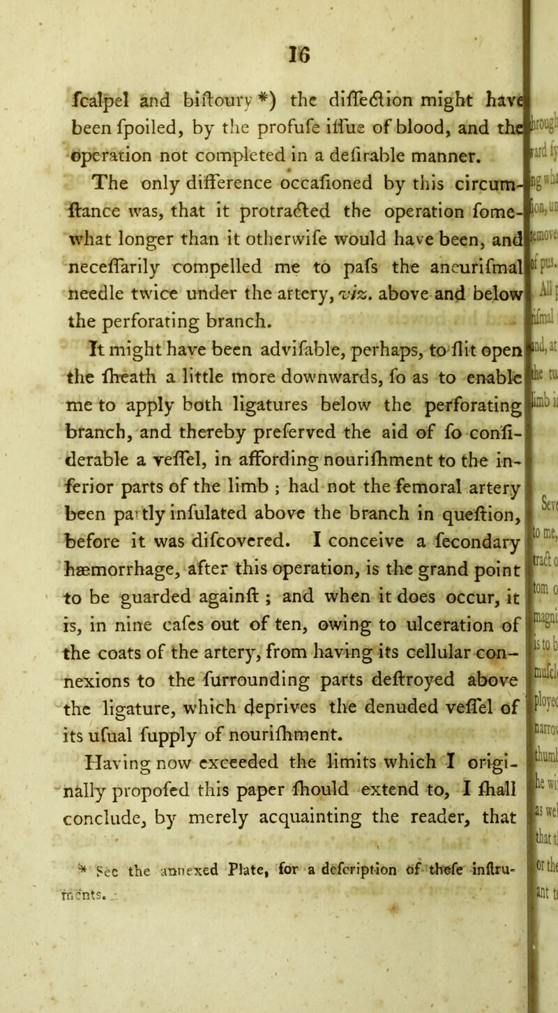 lard ly ;move> pus. nil. ifmal: .ml, at imbii fcalpel and bi floury *) the diffedlion might have beenfpoiled, by the profufe ilfue of blood, and the operation not completed in a defirable manner. The only difference occalioned by this circum- r- ftance was, that it protra<5led the operation fome- on’ what longer than it otherwife would have been, and neceffarily compelled me to pafs the aneurifmal needle twice under the artery, viz. above and below the perforating branch. It might have been advifable, perhaps, to- flit open the fheath a little more downwards, fo as to enable M : me to apply both ligatures below the perforating branch, and thereby preferved the aid of fo confi- derable a veffel, in affording nourifhment to the in- ferior parts of the limb ; had not the femoral artery been pa? tly infulated above the branch in queflion, before it was difeovered. I conceive a fecondary haemorrhage, after this operation, is the grand point to be guarded againft ; and when it does occur, it is, in nine cafes out of ten, owing to ulceration of the coats of the artery, from having its cellular con- nexions to the furrounding parts deflroyed above the ligature, which deprives the denuded veffel of its ufual fupply of nourifhment. Having now exceeded the limits which I origi- nally propofed this paper fhould extend to, I fhall conclude, by merely acquainting the reader, that * Sec the annexed Plate, for a defeription of thefe inflru- rr.cnts. Seri me, tract o mag;;, is to!) fflufdi plovec na:r;. tlx. lewi: aswel thattJ wth*