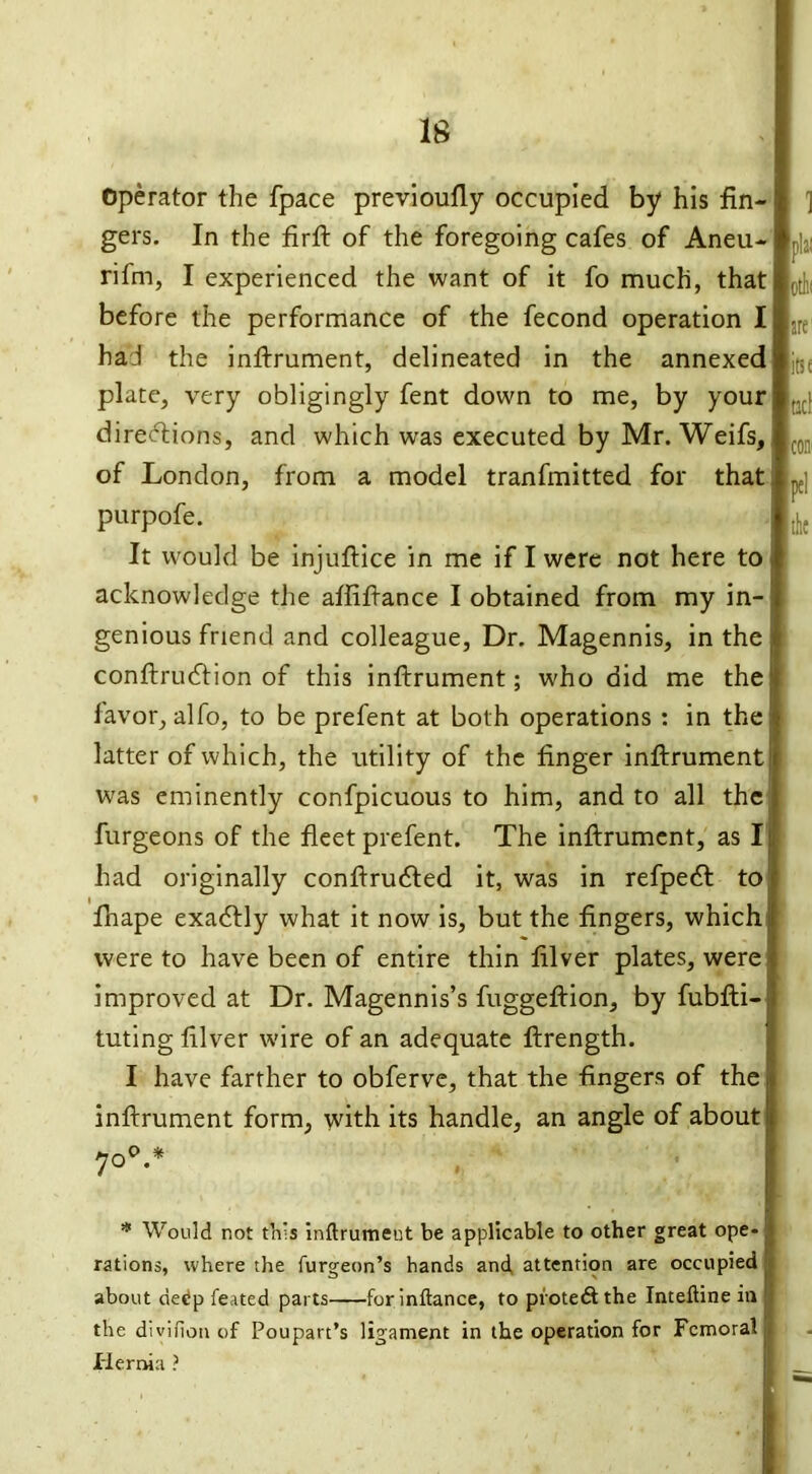 Operator the fpace previoufly occupied by his fin- gers. In the firft of the foregoing cafes of Aneu- rifm, I experienced the want of it fo much, that before the performance of the fecond operation I had the inftrument, delineated in the annexed plate, very obligingly fent down to me, by your directions, and which was executed by Mr. Weifs, of London, from a model tranfmitted for that purpofe. It would be injuftice in me if I were not here to acknowledge the affiftance I obtained from my in- genious friend and colleague, Dr. Magennis, in the conftruClion of this inftrument; who did me the favor, alfo, to be prefent at both operations : in the latter of which, the utility of the finger inftrument was eminently confpicuous to him, and to all the burgeons of the fleet prefent. The inftrument, as I had originally conftrufted it, was in refpedt to fhape exactly what it now is, but the fingers, which were to have been of entire thin filver plates, were improved at Dr. Magennis’s fuggeftion, by fubfti- tuting filver wire of an adequate ftrength. I have farther to obferve, that the fingers of the inftrument form, with its handle, an angle of about 1 pla; Otlli are1 itse 1*1 the 700.* * Would not this inftrumeut be applicable to other great ope- rations, where the furgeon’s hands and attention are occupied about dedp feated parts for inftance, to protedtthe Inteftine in the divifion of Poupart’s ligament in the operation for Femoral Hernia ?