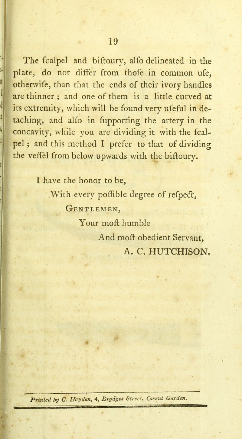 The fcalpel and biftoury, alfo delineated in the plate, do not differ from thofe in common ufe, otherwife, than that the ends of their ivory handles are thinner ; and one of them is a little curved at its extremity, which will be found very ufeful in de- taching, and alfo in fupporting the artery in the concavity, while you are dividing it with the fcal- pel ; and this method 1 prefer to that of dividing the veffel from below upwards with the biftoury. I have the honor to be. With every poftible degree of refpetft. Gentlemen, Your moft humble And moft obedient Servant, A. C. HUTCHISON. Printed by G. Hayden, 4, Brydges Street, Covent Garden.