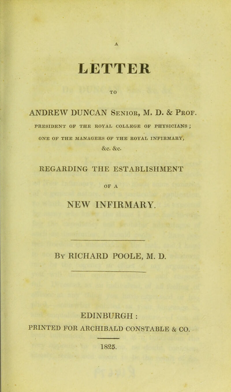 A LETTER TO ANDREW DUNCAN Senior, M. D. & Prof. PRESIDENT OF THE ROYAL COLLEGE OF PHYSICIANS ; ONE OF THE MANAGERS OF THE ROYAL INFIRMARY, &C. &C. REGARDING THE ESTABLISHMENT OF A NEW INFIRMARY. By RICHARD POOLE, M. D. EDINBURGH : PRINTED FOR ARCHIBALD CONSTABLE & CO. 1825.