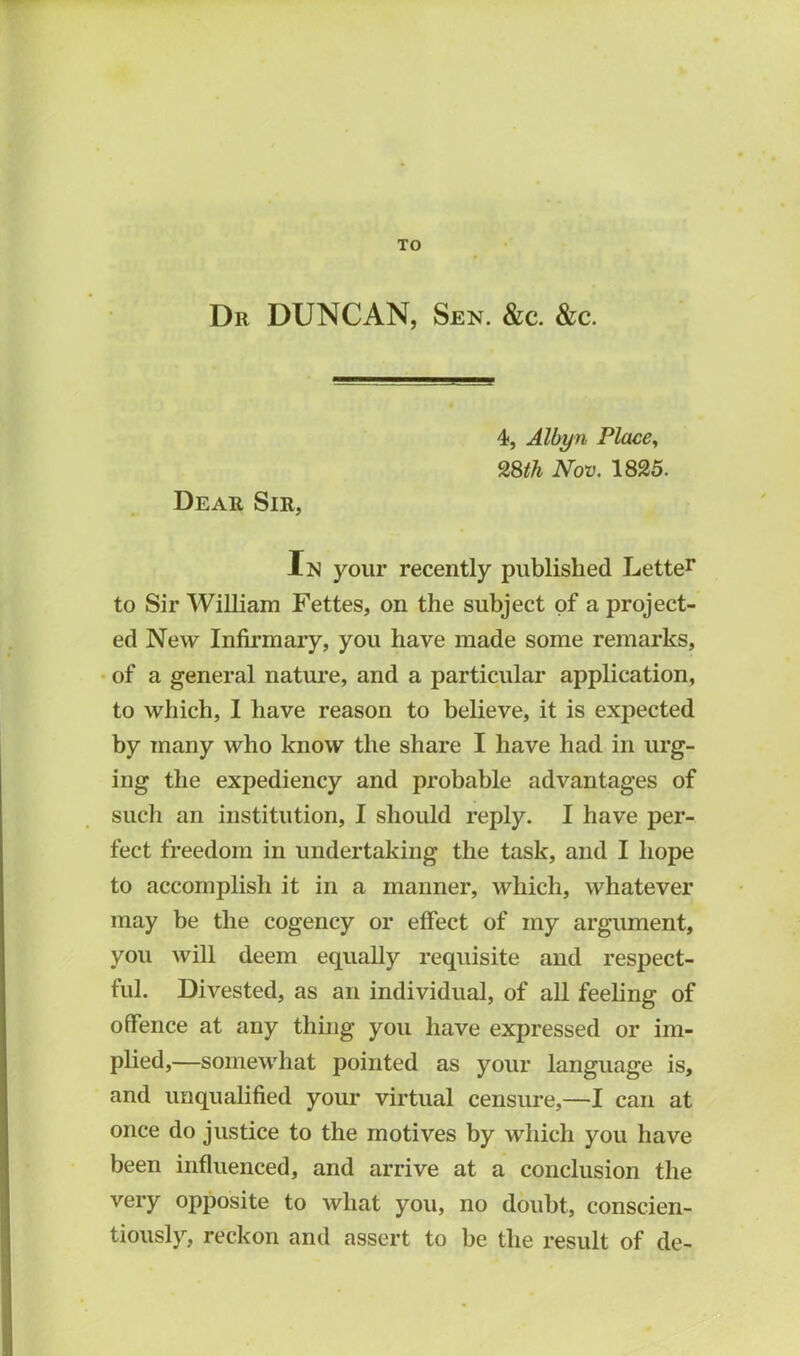 TO Dr DUNCAN, Sen. &c. &c. 4, Albyn Place, 28th Nov. 1825. Dear Sir, In your recently published Letter to Sir William Fettes, on the subject of a project- ed New Infirmary, you have made some remarks, of a general nature, and a particular application, to which, I have reason to believe, it is expected by many who know the share I have had in urg- ing the expediency and probable advantages of such an institution, I should reply. I have per- fect freedom in undertaking the task, and I hope to accomplish it in a manner, which, whatever may be the cogency or effect of my argument, you will deem equally requisite and respect- ful. Divested, as an individual, of all feeling of offence at any thing you have expressed or im- plied,—somewhat pointed as your language is, and unqualified your virtual censure,—I can at once do justice to the motives by which you have been influenced, and arrive at a conclusion the very opposite to what you, no doubt, conscien- tiously, reckon and assert to be the result of de-