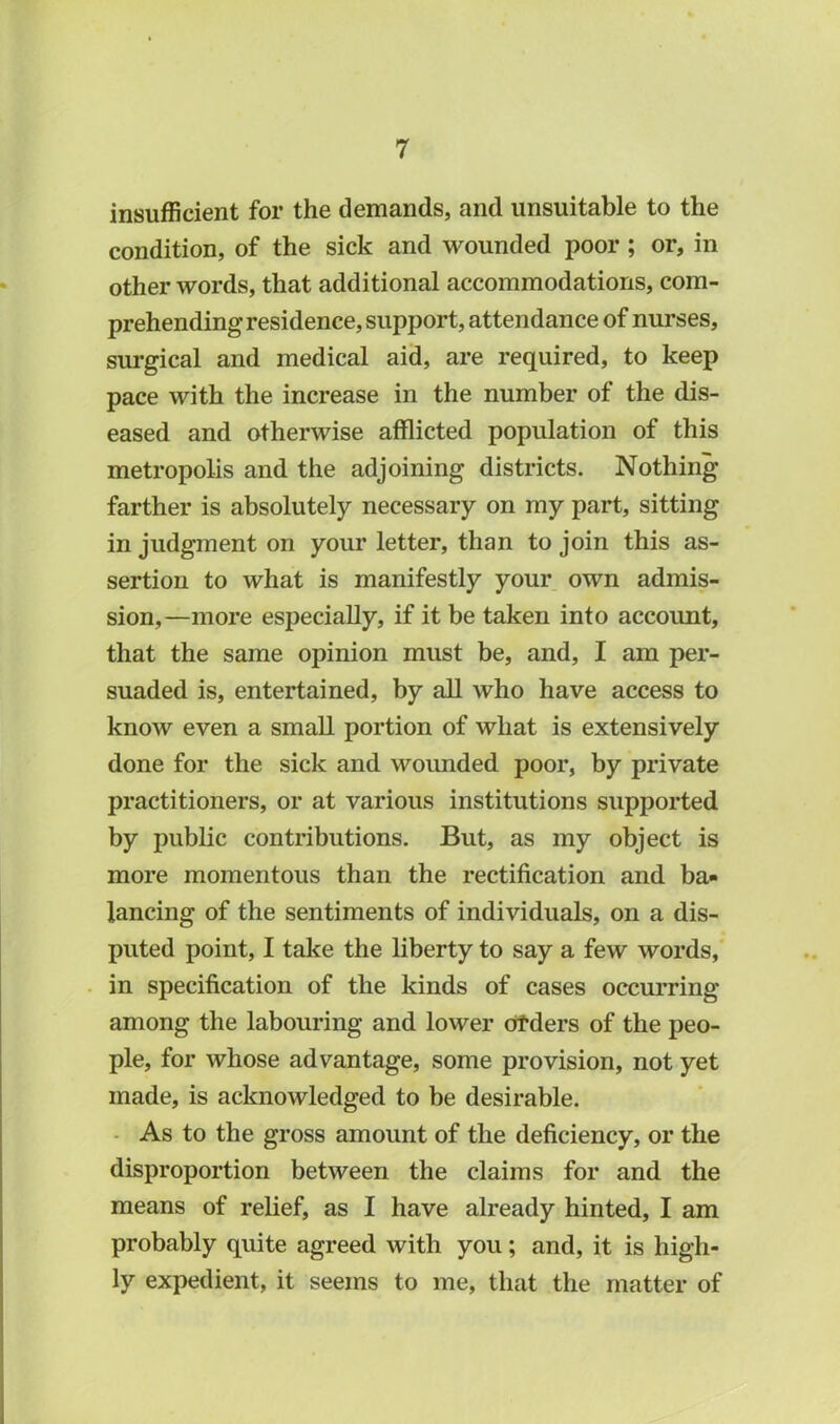 insufficient for the demands, and unsuitable to the condition, of the sick and wounded poor ; or, in other words, that additional accommodations, com- prehending residence, support, attendance of nurses, surgical and medical aid, are required, to keep pace with the increase in the number of the dis- eased and otherwise afflicted population of this metropolis and the adjoining districts. Nothing farther is absolutely necessary on my part, sitting in judgment on your letter, than to join this as- sertion to what is manifestly your own admis- sion,—more especially, if it be taken into account, that the same opinion must be, and, I am per- suaded is, entertained, by all who have access to know even a small portion of what is extensively done for the sick and wounded poor, by private practitioners, or at various institutions supported by public contributions. But, as my object is more momentous than the rectification and ba- lancing of the sentiments of individuals, on a dis- puted point, I take the liberty to say a few words, in specification of the kinds of cases occurring among the labouring and lower orders of the peo- ple, for whose advantage, some provision, not yet made, is acknowledged to be desirable. As to the gross amount of the deficiency, or the disproportion between the claims for and the means of relief, as I have already hinted, I am probably quite agreed with you; and, it is high- ly expedient, it seems to me, that the matter of