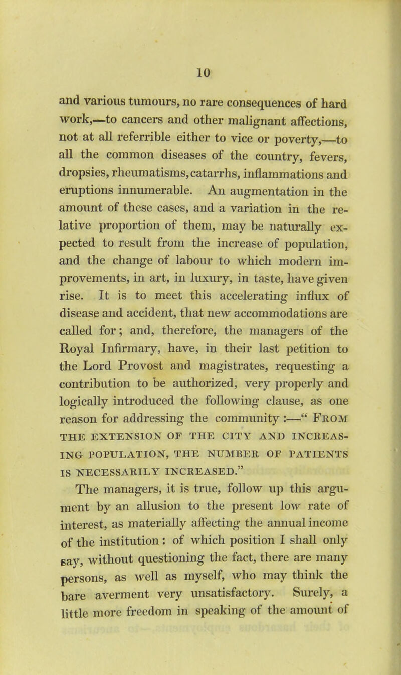 and various tumours, no rare consequences of hard work,—to cancers and other malignant affections, not at all referrible either to vice or poverty, to all the common diseases of the country, fevers, dropsies, rheumatisms, catarrhs, inflammations and eruptions innumerable. An augmentation in the amount of these cases, and a variation in the re- lative proportion of them, may be naturally ex- pected to result from the increase of population, and the change of labour to which modern im- provements, in art, in luxury, in taste, have given rise. It is to meet this accelerating influx of disease and accident, that new accommodations are called for; and, therefore, the managers of the Royal Infirmary, have, in their last petition to the Lord Provost and magistrates, requesting a contribution to be authorized, very properly and logically introduced the following clause, as one reason for addressing the community :—“ From THE EXTENSION OF THE CITY AND INCREAS- ING POPULATION, THE NUMBER OF PATIENTS IS NECESSARILY INCREASED.” The managers, it is true, follow up this argu- ment by an allusion to the present low rate of interest, as materially affecting the annual income of the institution : of which position I shall only Bay, without questioning the fact, there are many persons, as well as myself, who may think the bare averment very unsatisfactory. Surely, a little more freedom in speaking of the amount of