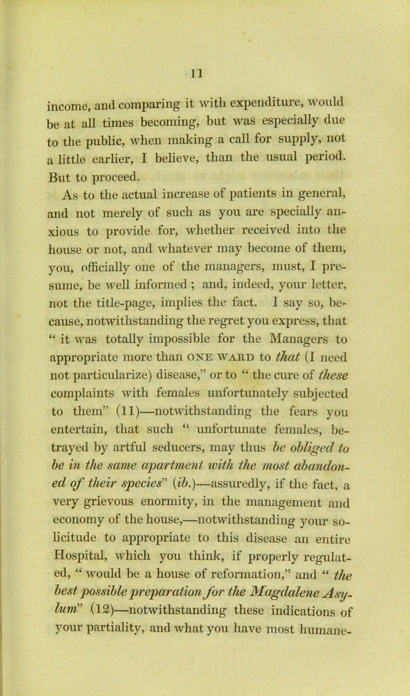 income, and comparing’ it with expendituie, \x ould be at all times becoming, but was especially due to the public, when making a call for supply, not a little earlier, I believe, than the usual period. But to proceed. As to the actual increase of patients in general, and not merely of such as you are specially an- xious to provide for, whether received into the house or not, and whatever may become of them, you, officially one of the managers, must, I pre- sume, be well informed ; and, indeed, your letter, not the title-page, implies the fact. I say so, be- cause, notwithstanding the regret you express, that “ it was totally impossible for the Managers to appropriate more than one ward to that (I need not particularize) disease,” or to “ the cure of these complaints with females unfortunately subjected to them” (11)—notwithstanding the fears you entertain, that such “ unfortunate females, be- trayed by artful seducers, may thus he obliged to he in the same apartment with the most abandon- ed of their species” (ih.)—assuredly, if the fact, a very grievous enormity, in the management and economy of the house,—notwithstanding your so- licitude to appropriate to this disease an entire Hospital, which you think, if properly regulat- ed, “ would be a house of reformation,” and “ the best possible preparation for the Magdalene Asy- lum” (12)—notwithstanding these indications of your partiality, and what you have most humane-