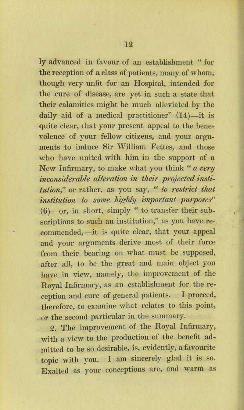 ly advanced in favour of an establishment “ for the reception of a class of patients, many of whom, though very unfit for an Hospital, intended for the cure of disease, are yet in such a state that their calamities might be much alleviated by the daily aid of a medical practitioner” (14)—it is quite clear, that your present appeal to the bene- volence of your fellow citizens, and your argu- ments to induce Sir William Fettes, and those who have united with him in the support of a New Infirmary, to make what you think “ a very inconsiderable alteration in their projected insti- tution,” or rather, as you say, “ to restrict that institution to some highly important purposes” (6)—or, in short, simply “ to transfer their sub- scriptions to such an institution,” as you have re- commended,—it is quite clear, that your appeal and your arguments derive most of their force from their bearing on what must be supposed, after all, to be the great and main object you have in view, namely, the improvement of the Royal Infirmary, as an establishment for the re- ception and cure of general patients. I proceed, therefore, to examine what relates to this point, . or the second particular in the summary. % The improvement of the Royal Infirmary, with a view to the production of the benefit ad- mitted to be so desirable, is, evidently, a favourite topic with you. I am sincerely glad it is so. Exalted as your conceptions are, and \yarrii as