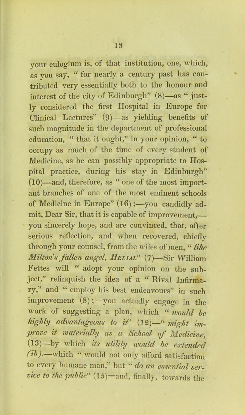 your eulogium is, of that institution, one, which, as you say, “ for nearly a century past has con- tributed very essentially both to the honour and interest of the city of Edinburgh” (8)—as “ just- ly considered the first Hospital in Europe for Clinical Lectures” (9)—as yielding benefits of such magnitude in the department of professional education, “ that it ought,” in your opinion, “ to occupy as much of the time of every student of Medicine, as he can possibly appropriate to Hos- pital practice, during his stay in Edinburgh” (10)—and, therefore, as “ one of the most import- ant branches of one of the most eminent schools of Medicine in Europe” (16);—you candidly ad- mit, Dear Sir, that it is capable of improvement,— you sincerely hope, and are convinced, that, after serious reflection, and when recovered, chiefly through your counsel, from the wiles of men, “ like Milton’s fallen angel, Belial” (7)—Sir William Fettes Avill “ adopt your opinion on the sub- ject,” relinquish the idea of a “ Rival Infirma- ry,” and “ employ his best endeavours” in such improvement (8);—you actually engage in the work of suggesting a plan, which “ would be highly advantageous to it” (12)—“ might im- prove it materially as a School of Medicine, (13)—by which its utility ivould be extended (ib).—which “ would not only afford satisfaction to every humane man,” but “ do an essential ser- vice to the public” (15)—and, finally, toAvards the