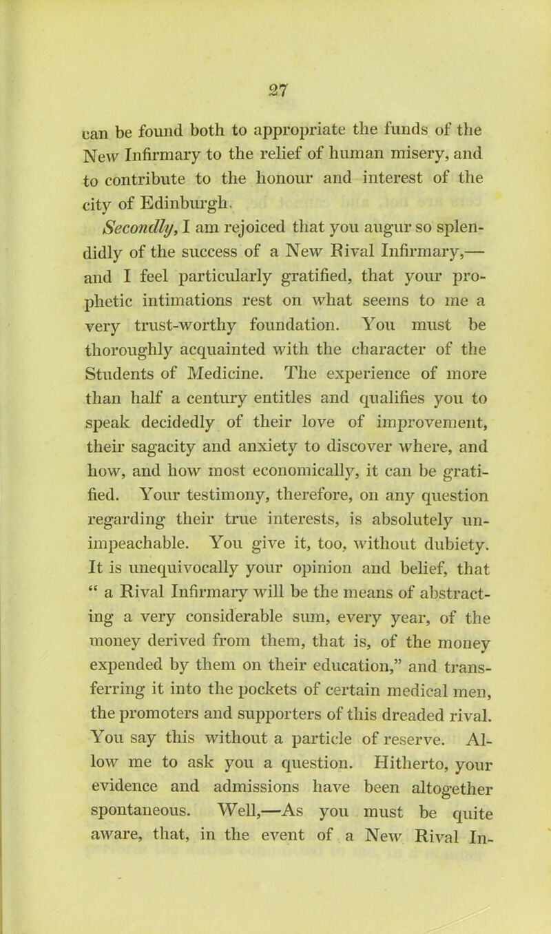 can be found both to appropriate the funds of the New Infirmary to the relief of human misery, and to contribute to the honour and interest of the city of Edinburgh. Secondly, I am rejoiced that you augur so splen- didly of the success of a New Rival Infirmary,— and I feel particularly gratified, that your pro- phetic intimations rest on what seems to me a very trust-worthy foundation. You must be thoroughly acquainted with the character of the Students of Medicine. The experience of more than half a century entitles and qualifies you to speak decidedly of their love of improvement, their sagacity and anxiety to discover where, and how, and how most economically, it can be grati- fied. Your testimony, therefore, on anjr question regarding their true interests, is absolutely un- impeachable. You give it, too, without dubiety. It is unequivocally your opinion and belief, that “ a Rival Infirmary will be the means of abstract- ing a very considerable sum, every year, of the money derived from them, that is, of the money expended by them on their education,” and trans- ferring it into the pockets of certain medical men, the promoters and supporters of this dreaded rival. You say this without a particle of reserve. Al- low me to ask you a question. Hitherto, your evidence and admissions have been altogether spontaneous. Well,—As you must be quite aware, that, in the event of a New Rival In-