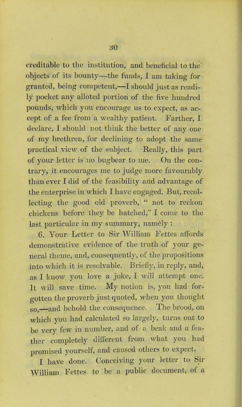 creditable to the institution, and beneficial to the objects of its bounty—the funds, I am taking for granted, being competent,—I should just as readi- ly pocket any alloted portion of the five hundred pounds, which you encourage us to expect, as ac- cept of a fee from a wealthy patient. Farther, I declare, I should not think the better of any one of my brethren, for declining to adopt the same practical view of the subject. Really, this part of your letter is no bugbear to me. On the con- trary, it encourages me to judge more favourably than ever I did of the feasibility and advantage of the enterprise in which I have engaged. But, recol- lecting the good old proverb, “ not to reckon chickens before they be hatched,” I come to the last particular in my summary, namely : 6. Your Letter to Sir William Fettes affords demonstrative evidence of the truth of your ge- neral theme, and, consequently, of the propositions into which it is resolvable. Briefly, in reply, and, as I know you love a joke, I will attempt one. It will save time. My notion is, you had for- gotten the proverb just quoted, when you thought so,—and behold the consequence. The brood, on which you had calculated so largely, turns out to be very few in number, and of a beak and a fea- ther completely different from what you had promised yourself, and caused others to expect. I have done. Conceiving your letter to Sir William Fettes to be a public document, of a