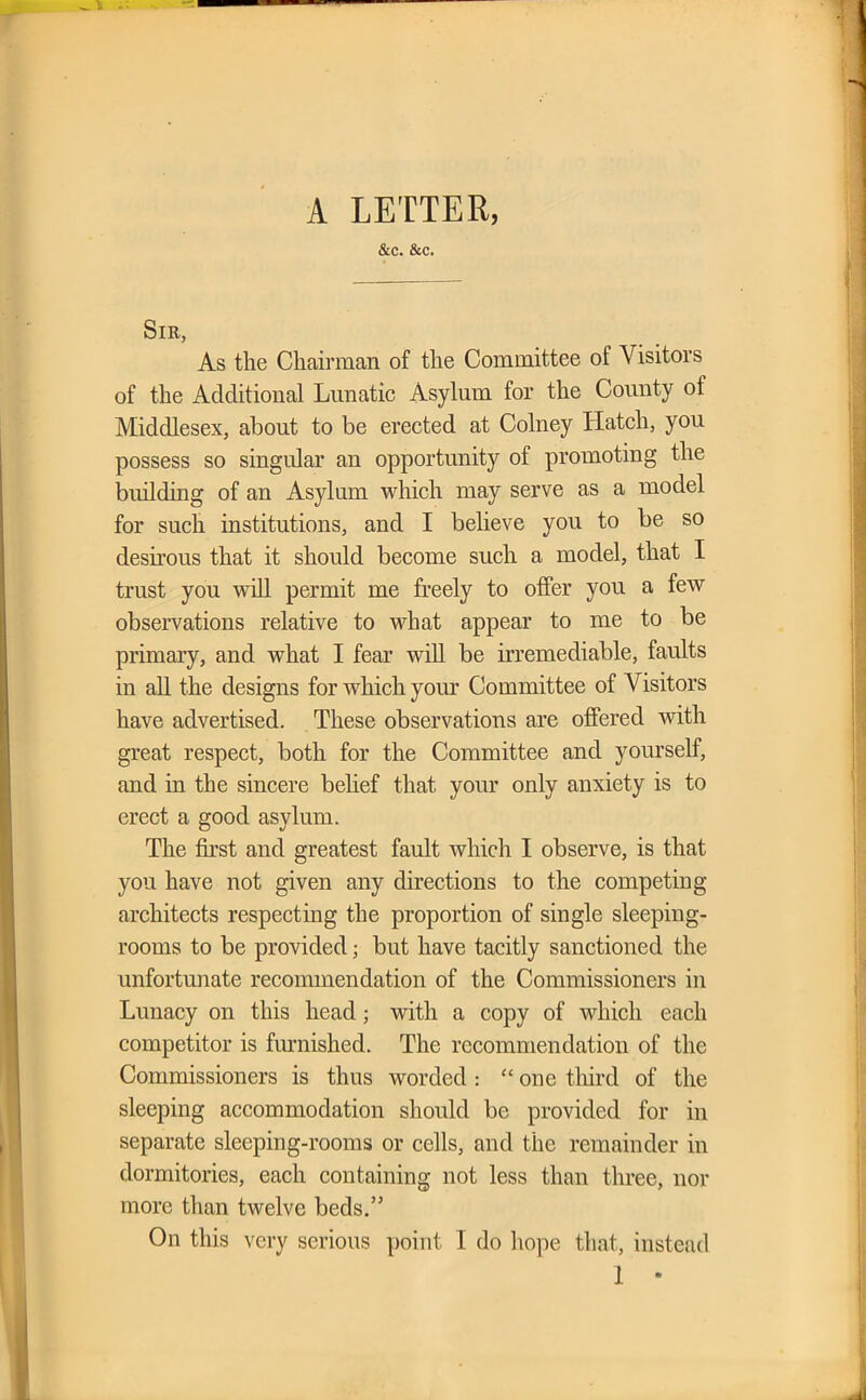 A LETTER, &c. &c. Sir, As the Chairman of the Committee of Visitors of the Additional Lunatic Asylum for the County of Middlesex, about to be erected at Colney Hatch, you possess so singular an opportunity of promoting the building of an Asylum which may serve as a model for such institutions, and I believe you to be so desirous that it should become such a model, that I trust you will permit me freely to offer you a few observations relative to what appear to me to be primary, and what I fear will be irremediable, faults in all the designs for which your Committee of Visitors have advertised. These observations are offered with great respect, both for the Committee and yourself, and in the sincere belief that your only anxiety is to erect a good asylum. The first and greatest fault which I observe, is that you have not given any directions to the competing architects respecting the proportion of single sleeping- rooms to be provided; but have tacitly sanctioned the unfortunate recommendation of the Commissioners in Lunacy on this head; with a copy of which each competitor is furnished. The recommendation of the Commissioners is thus worded : “ one third of the sleeping accommodation should be provided for in separate sleeping-rooms or cells, and the remainder in dormitories, each containing not less than three, nor more than twelve beds.” On this very serious point 1 do hope that, instead