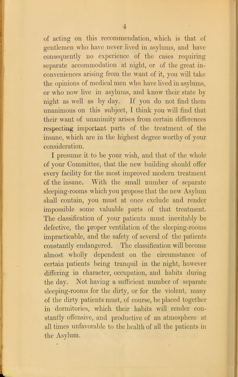 of acting on this recommendation, whieli is that of gentlemen who have never lived in asylums, and have consequently no experience of the cases requiring separate accommodation at night, or of the great in- conveniences arising from the want of it, you will take the opinions of medical men who have lived in asylums, or who now live in asylums, and know then- state by night as well as by day. If you do not find them unanimous on this subject, I think you will find that then want of unanimity arises from certain differences respecting important parts of the treatment of the insane, which are in the highest degree worthy of your consideration. I presume it to be your wish, and that of the whole of your Committee, that the new building should offer every facility for the most improved modern treatment of the insane. With the small number of separate sleeping-rooms which you propose that the new Asylum shall contain, you must at once exclude and render impossible some valuable parts of that treatment. The classification of yom- patients must inevitably be defective, the proper ventilation of the sleeping-rooms impracticable, and the safety of several of the patients constantly endangered. The classification will become almost wholly dependent on the circumstance of certain patients being tranquil in the night, however differing in character, occupation, and habits during the day. Not having a sufficient number of separate sleeping-rooms for the dirty, or for the violent, many of the dirty patients must, of course, be placed together in dormitories, which their habits will render con- stantly offensive, and productive of an atmosphere at all times unfavorable to the health of all the patients in the Asylum.