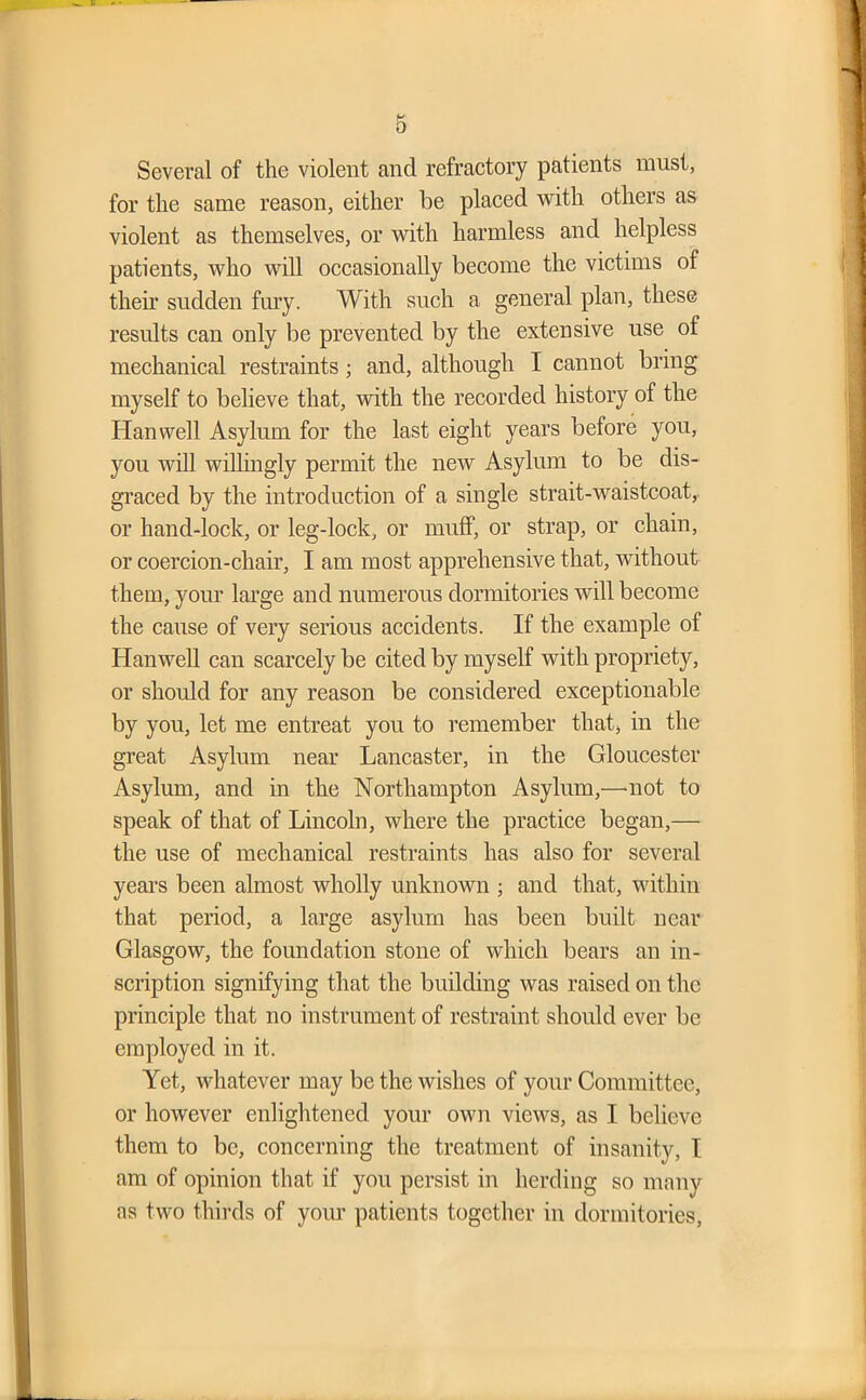 Several of the violent and refractory patients must, for the same reason, either be placed with others as violent as themselves, or with harmless and helpless patients, who will occasionally become the victims of then’ sudden fury. With such a general plan, these results can only be prevented by the extensive use of mechanical restraints; and, although I cannot bring myself to believe that, with the recorded history of the Han well Asylum for the last eight years before you, you will willingly permit the new Asylum to be dis- graced by the introduction of a single strait-waistcoat, or hand-lock, or leg-lock, or muff, or strap, or chain, or coercion-chair, I am most apprehensive that, without them, your large and numerous dormitories will become the cause of very serious accidents. If the example of Han well can scarcely be cited by myself with propriety, or should for any reason be considered exceptionable by you, let me entreat you to remember that, in the great Asylum near Lancaster, in the Gloucester Asylum, and in the Northampton Asylum,—-not to speak of that of Lincoln, where the practice began,— the use of mechanical restraints has also for several years been almost wholly unknown ; and that, within that period, a large asylum has been built near Glasgow, the foundation stone of which bears an in- scription signifying that the building was raised on the principle that no instrument of restraint should ever be employed in it. Yet, whatever may be the wishes of your Committee, or however enlightened your own views, as I believe them to be, concerning the treatment of insanity, I am of opinion that if you persist in herding so many as two thirds of your patients together in dormitories,