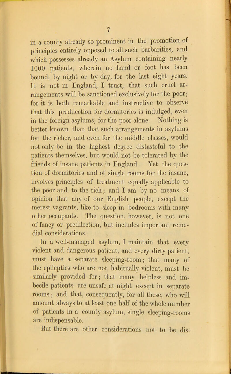 in a county already so prominent in the promotion of principles entirely opposed to all such barbarities, and which possesses already an Asylum containing nearly 1000 patients, wherein no hand or foot has been bound, by night or by day, for the last eight years. It is not in England, I trust, that such cruel ar- rangements will be sanctioned exclusively for the poor; for it is both remarkable and instructive to observe that this predilection for dormitories is indulged, even in the foreign asylums, for the poor alone. Nothing is better known than that such arrangements in asylums for the richer, and even for the middle classes, would not only be in the highest degree distasteful to the patients themselves, but would not be tolerated by the friends of insane patients in England. Yet the ques- tion of dormitories and of single rooms for the insane, involves principles of treatment equally applicable to the poor and to the rich; and I am by no means of opinion that any of our English people, except the merest vagrants, like to sleep in bedrooms Avith many other occupants. The question, hoAvever, is not one of fancy or predilection, but includes important reme- dial considerations. In a Avell-managed asylum, I maintain that every violent and dangerous patient, and every dirty patient, must have a separate sleeping-room; that many of the epileptics who are not habitually violent, must be similarly provided for; that many helpless and im- becile patients are unsafe at night except in separate rooms; and that, consequently, for all these, avIio Avill amount always to at least one half of the whole number of patients in a county asylum, single sleeping-rooms are indispensable. But there are other considerations not to be dis-