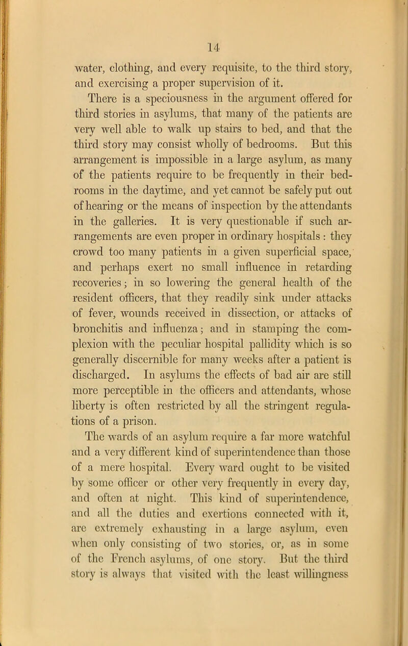 water, clothing, and every requisite, to the third story, and exercising a proper supervision of it. There is a speciousness in the argument offered for third stories in asylums, that many of the patients are very well able to walk up stairs to bed, and that the third story may consist wholly of bedrooms. But this arrangement is impossible in a large asylum, as many of the patients require to be frequently in their bed- rooms in the daytime, and yet cannot be safely put out of hearing or the means of inspection by the attendants in the galleries. It is very questionable if such ar- rangements are even proper in ordinary hospitals : they crowd too many patients in a given superficial space, and perhaps exert no small influence in retarding recoveries; in so lowering the general health of the resident officers, that they readily sink under attacks of fever, wounds received in dissection, or attacks of bronchitis and influenza; and in stamping the com- plexion with the peculiar hospital pallidity which is so generally discernible for many weeks after a patient is discharged. In asylums the effects of bad air are still more perceptible in the officers and attendants, whose liberty is often restricted by all the stringent regula- tions of a prison. The wards of an asylum require a far more watchful and a very different kind of superintendence than those of a mere hospital. Every ward ought to be visited by some officer or other very frequently in every day, and often at night. This kind of superintendence, and all the duties and exertions connected with it, are extremely exhausting in a large asylum, even when only consisting of two stories, or, as in some of the French asylums, of one story. But the third story is always that visited with the least willingness