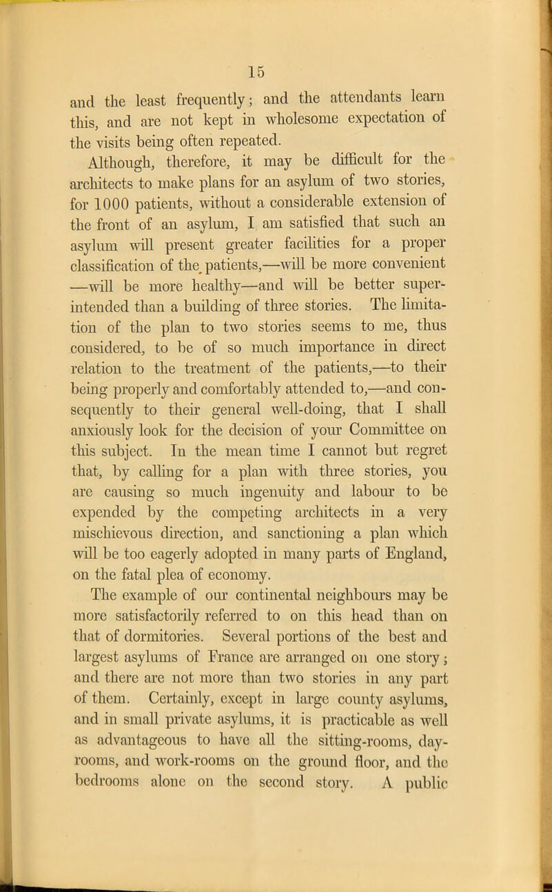 and the least frequently; and the attendants learn this, and are not kept in wholesome expectation of the visits being often repeated. Although, therefore, it may be difficult for the architects to make plans for an asylum of two stories, for 1000 patients, without a considerable extension of the front of an asylum, I am satisfied that such an asylum will present greater facilities for a proper classification of the_ patients,—null be more convenient —will be more healthy—and will be better super- intended than a building of three stories. The limita- tion of the plan to two stories seems to me, thus considered, to be of so much importance in direct relation to the treatment of the patients,—to their being properly and comfortably attended to,—and con- sequently to their general well-doing, that I shall anxiously look for the decision of your Committee on this subject. In the mean time I cannot but regret that, by calling for a plan with three stories, you are causing so much ingenuity and labour to be expended by the competing architects in a very mischievous direction, and sanctioning a plan which will be too eagerly adopted in many parts of England, on the fatal plea of economy. The example of our continental neighbours may be more satisfactorily referred to on this head than on that of dormitories. Several portions of the best and largest asylums of France are arranged on one story; and there are not more than two stories in any part of them. Certainly, except in large county asylums, and in small private asylums, it is practicable as well as advantageous to have all the sitting-rooms, day- rooms, and work-rooms on the ground floor, and the bedrooms alone on the second story. A public